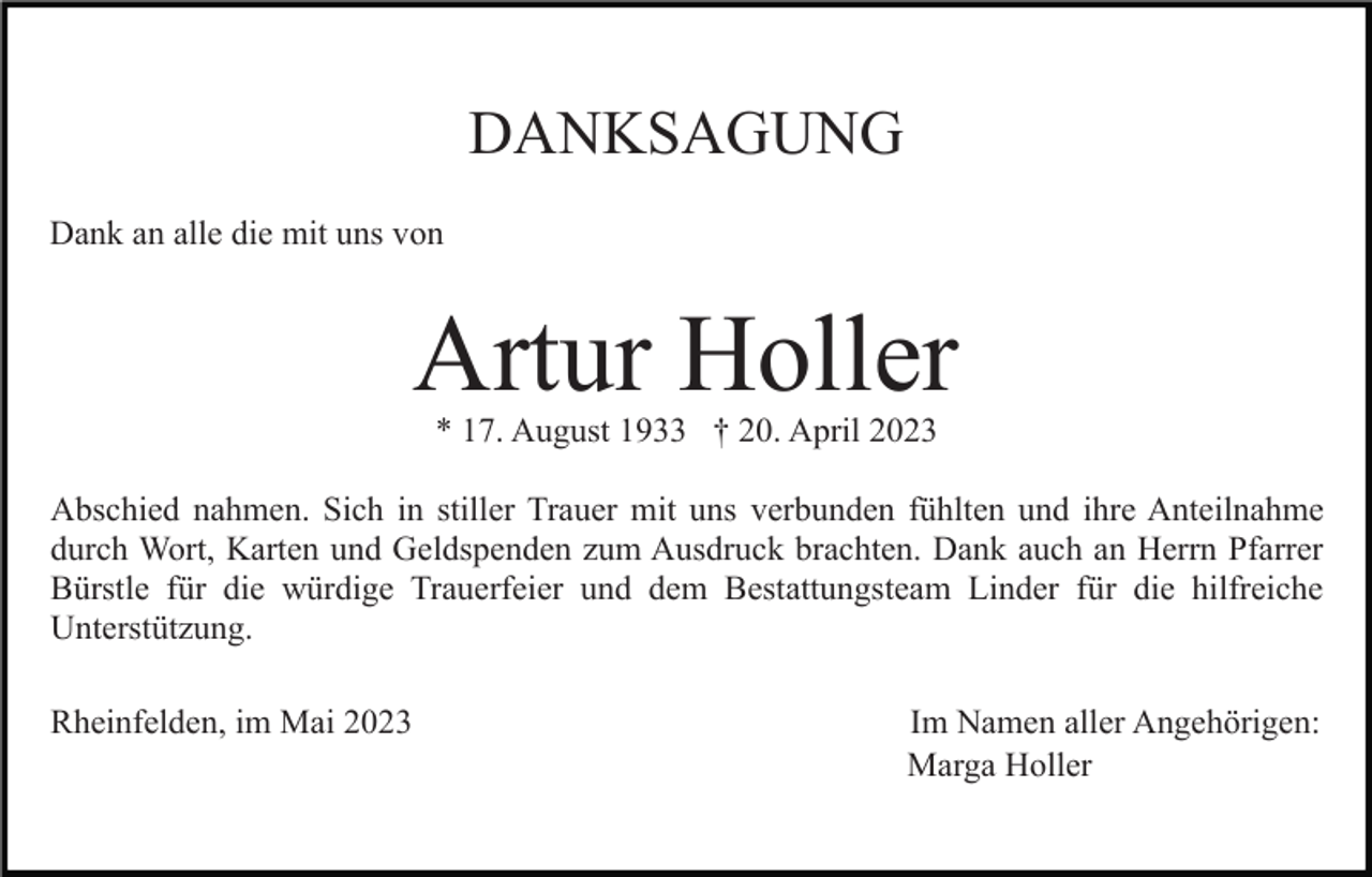 <p>DANKSAGUNG<br />Dank an alle die mit uns von</p><p>Artur Holler<br />* 17. August 1933 † 20. April 2023</p><p>Abschied nahmen. Sich in stiller Trauer mit uns verbunden fühlten und ihre Anteilnahme<br />durch Wort, Karten und Geldspenden zum Ausdruck brachten. Dank auch an Herrn Pfarrer<br />Bürstle für die würdige Trauerfeier und dem Bestattungsteam Linder für die hilfreiche<br />Unterstützung.<br />Rheinfelden, im Mai 2023</p><p>Im Namen aller Angehörigen:<br />Marga Holler</p>