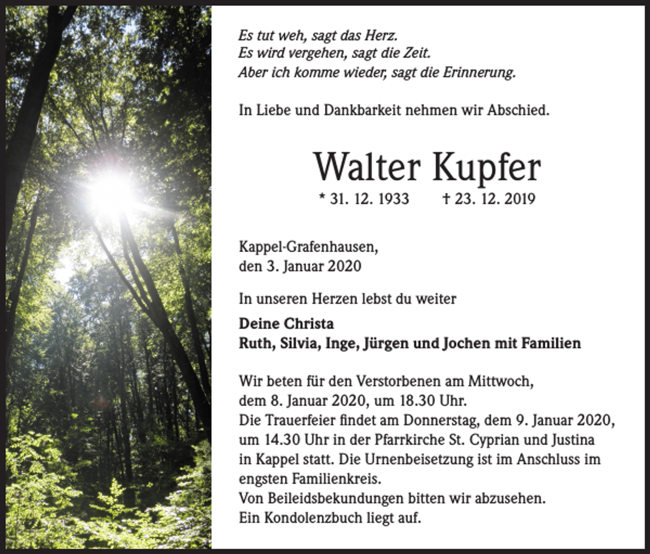 <p>Es tut weh, sagt das Herz.<br />Es wird vergehen, sagt die Zeit.<br />Aber ich komme wieder, sagt die Erinnerung.</p><p>In Liebe und Dankbarkeit nehmen wir Abschied.</p><p>Walter Kupfer<br />* 31. 12. 1933</p><p>† 23. 12. 2019</p><p>Kappel-Grafenhausen,<br />den 3. Januar 2020<br />In unseren Herzen lebst du weiter<br />Deine Christa<br />Ruth, Silvia, Inge, Jürgen und Jochen mit Familien<br />Wir beten für den Verstorbenen am Mittwoch,<br />dem 8. Januar 2020, um 18.30 Uhr.<br />Die Trauerfeier findet am Donnerstag, dem 9. Januar 2020,<br />um 14.30 Uhr in der Pfarrkirche St. Cyprian und Justina<br />in Kappel statt. Die Urnenbeisetzung ist im Anschluss im<br />engsten Familienkreis.<br />Von Beileidsbekundungen bitten wir abzusehen.<br />Ein Kondolenzbuch liegt auf.</p>