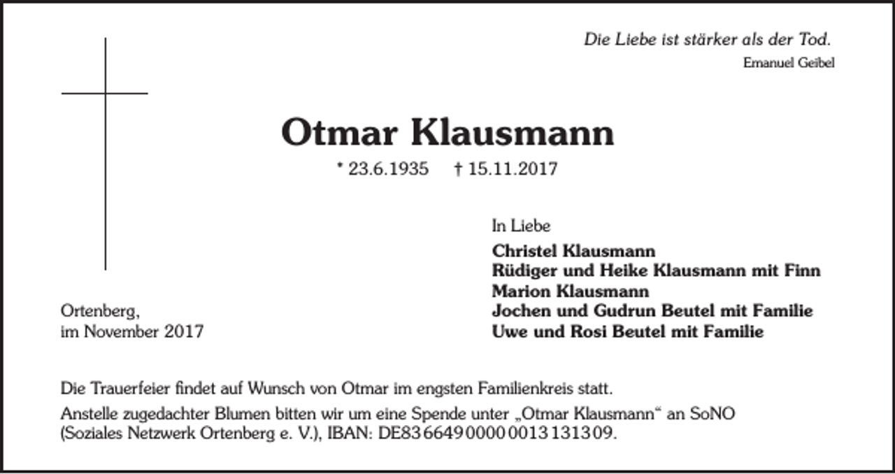 <p>Die Liebe ist stärker als der Tod.<br />Emanuel Geibel</p><p>Otmar Klausmann<br />* 23.6.1935</p><p>Ortenberg,<br />im November 2017</p><p>† 15.11.2017<br />In Liebe<br />Christel Klausmann<br />Rüdiger und Heike Klausmann mit Finn<br />Marion Klausmann<br />Jochen und Gudrun Beutel mit Familie<br />Uwe und Rosi Beutel mit Familie</p><p>Die Trauerfeier findet auf Wunsch von Otmar im engsten Familienkreis statt.<br />Anstelle zugedachter Blumen bitten wir um eine Spende unter „Otmar Klausmann“ an SoNO<br />(Soziales Netzwerk Ortenberg e. V.), IBAN: DE83 6649 0013 09.</p>