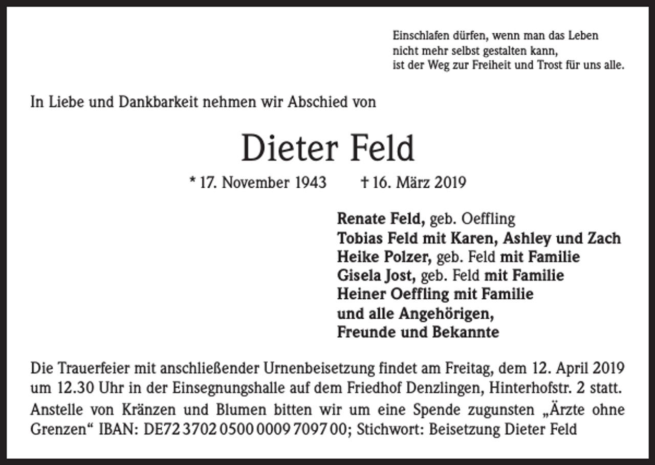 <p>Einschlafen dürfen, wenn man das Leben<br />nicht mehr selbst gestalten kann,<br />ist der Weg zur Freiheit und Trost für uns alle.</p><p>In Liebe und Dankbarkeit nehmen wir Abschied von</p><p>Dieter Feld<br />* 17. November 1943 † 16. März 2019<br />Renate Feld, geb. Oeffling<br />Tobias Feld mit Karen, Ashley und Zach<br />Heike Polzer, geb. Feld mit Familie<br />Gisela Jost, geb. Feld mit Familie<br />Heiner Oeffling mit Familie<br />und alle Angehörigen,<br />Freunde und Bekannte<br />Die Trauerfeier mit anschließender Urnenbeisetzung findet am Freitag, dem 12. April 2019<br />um 12.30 Uhr in der Einsegnungshalle auf dem Friedhof Denzlingen, Hinter­hofstr. 2 statt.<br />Anstelle von Kränzen und Blumen bitten wir um eine Spende zugunsten „Ärzte ohne<br />­Grenzen“ IBAN: DE72 3702 0509 7097 00; Stichwort: Beisetzung Dieter Feld</p>