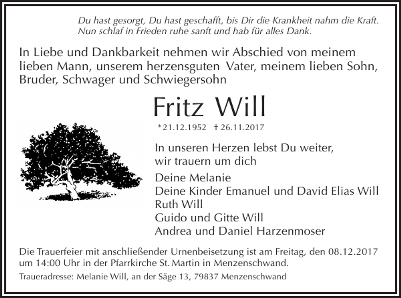 <p>Du hast gesorgt, Du hast geschafft, bis Dir die Krankheit nahm die Kraft.<br />Nun schlaf in Frieden ruhe sanft und hab für alles Dank.</p><p>In Liebe und Dankbarkeit nehmen wir Abschied von meinem<br />lieben Mann, unserem herzensguten Vater, meinem lieben Sohn,<br />Bruder, Schwager und Schwiegersohn</p><p>Fritz Will<br />* 21.12.1952 † 26.11.2017</p><p>In unseren Herzen lebst Du weiter,<br />wir trauern um dich<br />Deine Melanie<br />Deine Kinder Emanuel und David Elias Will<br />Ruth Will<br />Guido und Gitte Will<br />Andrea und Daniel Harzenmoser<br />Die Trauerfeier mit anschließender Urnenbeisetzung ist am Freitag, den 08.12.2017<br />um 14:00 Uhr in der Pfarrkirche St. Martin in Menzenschwand.<br />Traueradresse: Melanie Will, an der Säge 13, 79837 Menzenschwand</p>