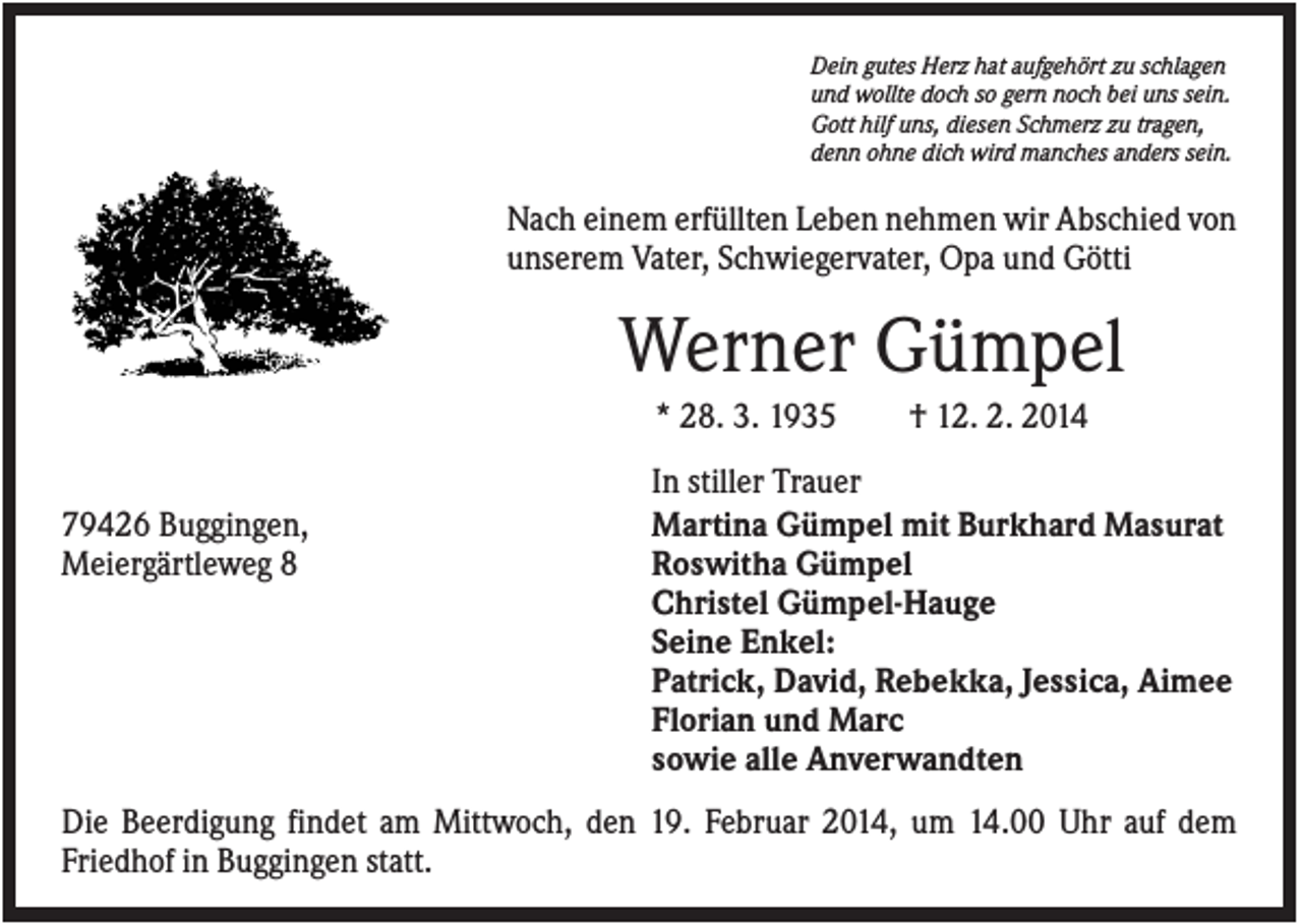 <p>Dein gutes Herz hat aufgehört zu schlagen<br />und wollte doch so gern noch bei uns sein.<br />Gott hilf uns, diesen Schmerz zu tragen,<br />denn ohne dich wird manches anders sein.</p><p>Nach einem erfüllten Leben nehmen wir Abschied von<br />unserem Vater, Schwiegervater, Opa und Götti</p><p>Werner Gümpel<br />* 28. 3. 1935<br />79426 Buggingen,<br />Meiergärtleweg 8</p><p>† 12. 2. 2014</p><p>In stiller Trauer<br />Martina Gümpel mit Burkhard Masurat<br />Roswitha Gümpel<br />Christel Gümpel-Hauge<br />Seine Enkel:<br />Patrick, David, Rebekka, Jessica, Aimee<br />Florian und Marc<br />sowie alle Anverwandten</p><p>Die Beerdigung findet am Mittwoch, den 19. Februar 2014, um 14.00 Uhr auf dem<br />Friedhof in Buggingen statt.</p>