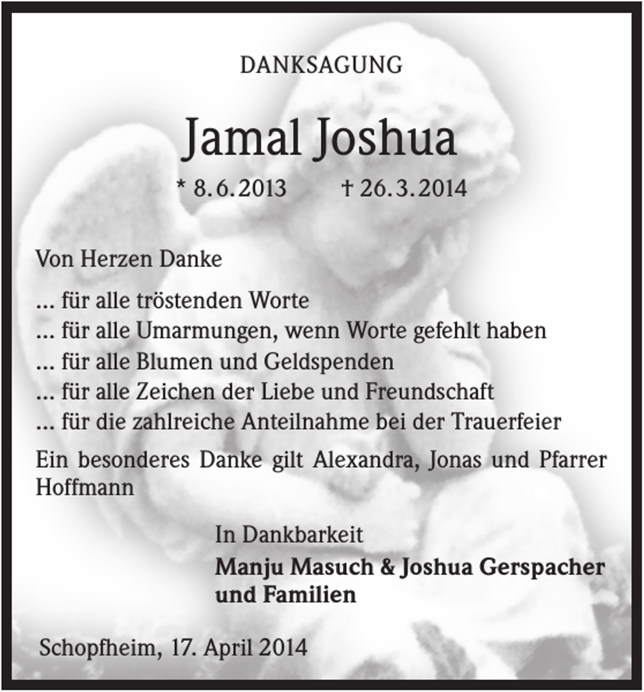 <p>DANKSAGUNG</p><p>Jamal Joshua<br />* 8. 6. 2013</p><p>† 26. 3. 2014</p><p>Von Herzen Danke<br />... für alle tröstenden Worte<br />... für alle Umarmungen, wenn Worte gefehlt haben<br />... für alle Blumen und Geldspenden<br />... für alle Zeichen der Liebe und Freundschaft<br />... für die zahlreiche Anteilnahme bei der Trauerfeier<br />Ein besonderes Danke gilt Alexandra, Jonas und Pfarrer<br />Hoffmann<br />In Dankbarkeit<br />Manju Masuch &amp; Joshua Gerspacher<br />und Familien<br />Schopfheim, 17. April 2014</p>
