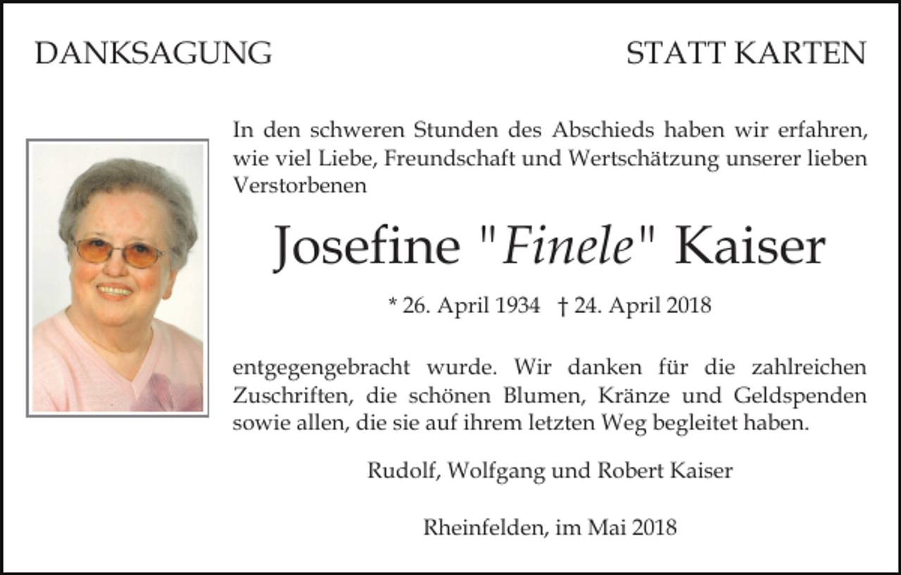 <p>DANKSAGUNG</p><p>STATT KARTEN</p><p>In den schweren Stunden des Abschieds haben wir erfahren,<br />wie viel Liebe, Freundschaft und Wertschätzung unserer lieben<br />Verstorbenen</p><p>Josefine "Finele" Kaiser<br />* 26. April 1934 † 24. April 2018<br />entgegengebracht wurde. Wir danken für die zahlreichen<br />Zuschriften, die schönen Blumen, Kränze und Geldspenden<br />sowie allen, die sie auf ihrem letzten Weg begleitet haben.<br />Rudolf, Wolfgang und Robert Kaiser<br />Rheinfelden, im Mai 2018</p>