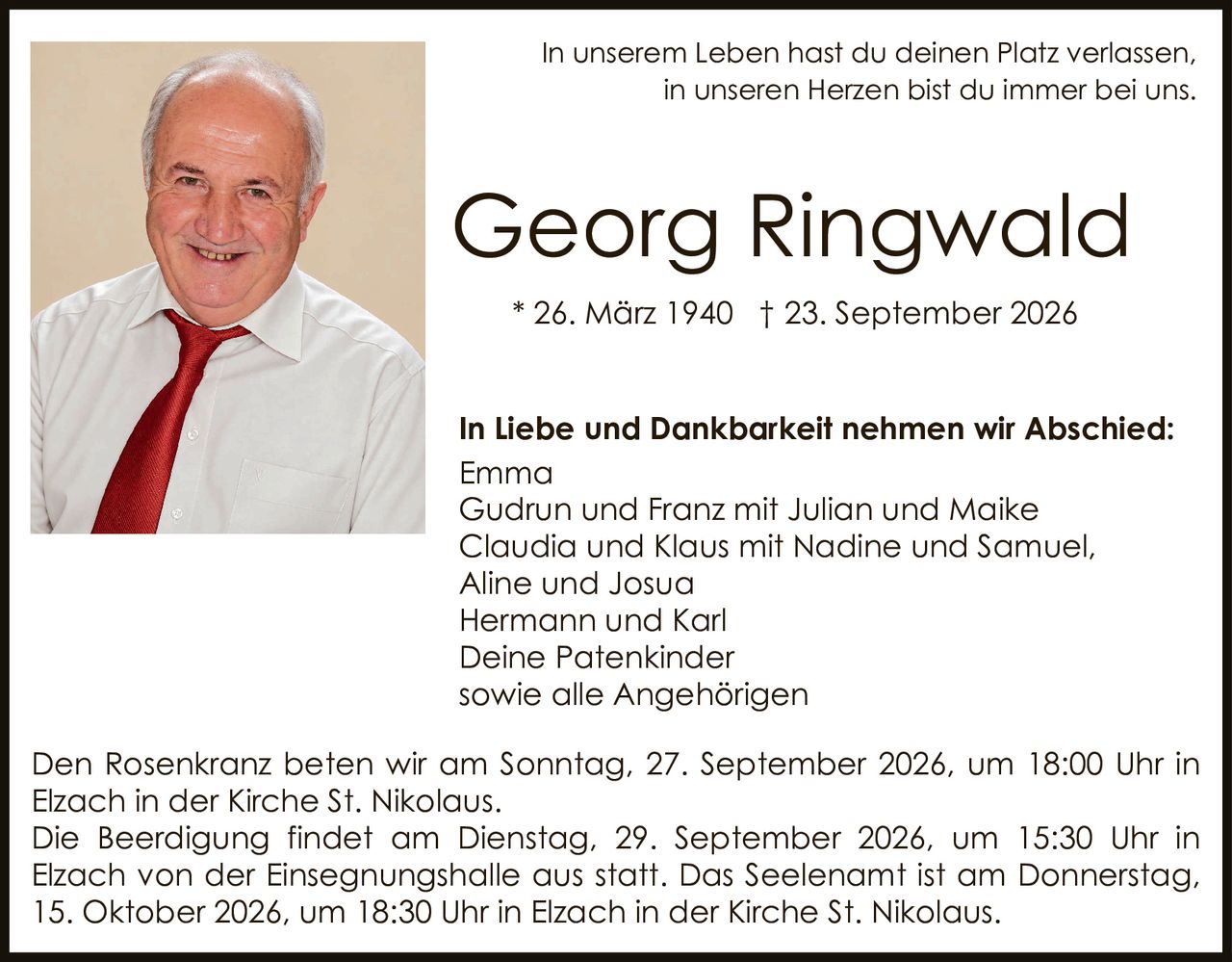 <p>In unserem Leben hast du deinen Platz verlassen, in unseren Herzen bist du immer bei uns.</p>

<p><strong>Georg Ringwald</strong><br>* 26. März 1940 † 23. September 2026</p>

<p><strong>In Liebe und Dankbarkeit nehmen wir Abschied:</strong><br>
Emma<br>
Gudrun und Franz mit Julian und Maike<br>
Claudia und Klaus mit Nadine und Samuel, Aline und Josua<br>
Hermann und Karl<br>
Deine Patenkinder<br>
sowie alle Angehörigen</p>

<p>Den Rosenkranz beten wir am Sonntag, 27. September 2026, um 18:00 Uhr in Elzach in der Kirche St. Nikolaus.</p>

<p>Die Beerdigung findet am Dienstag, 29. September 2026, um 15:30 Uhr in Elzach von der Einsegnungshalle aus statt. Das Seelenamt ist am Donnerstag, 15. Oktober 2026, um 18:30 Uhr in Elzach in der Kirche St. Nikolaus.</p>