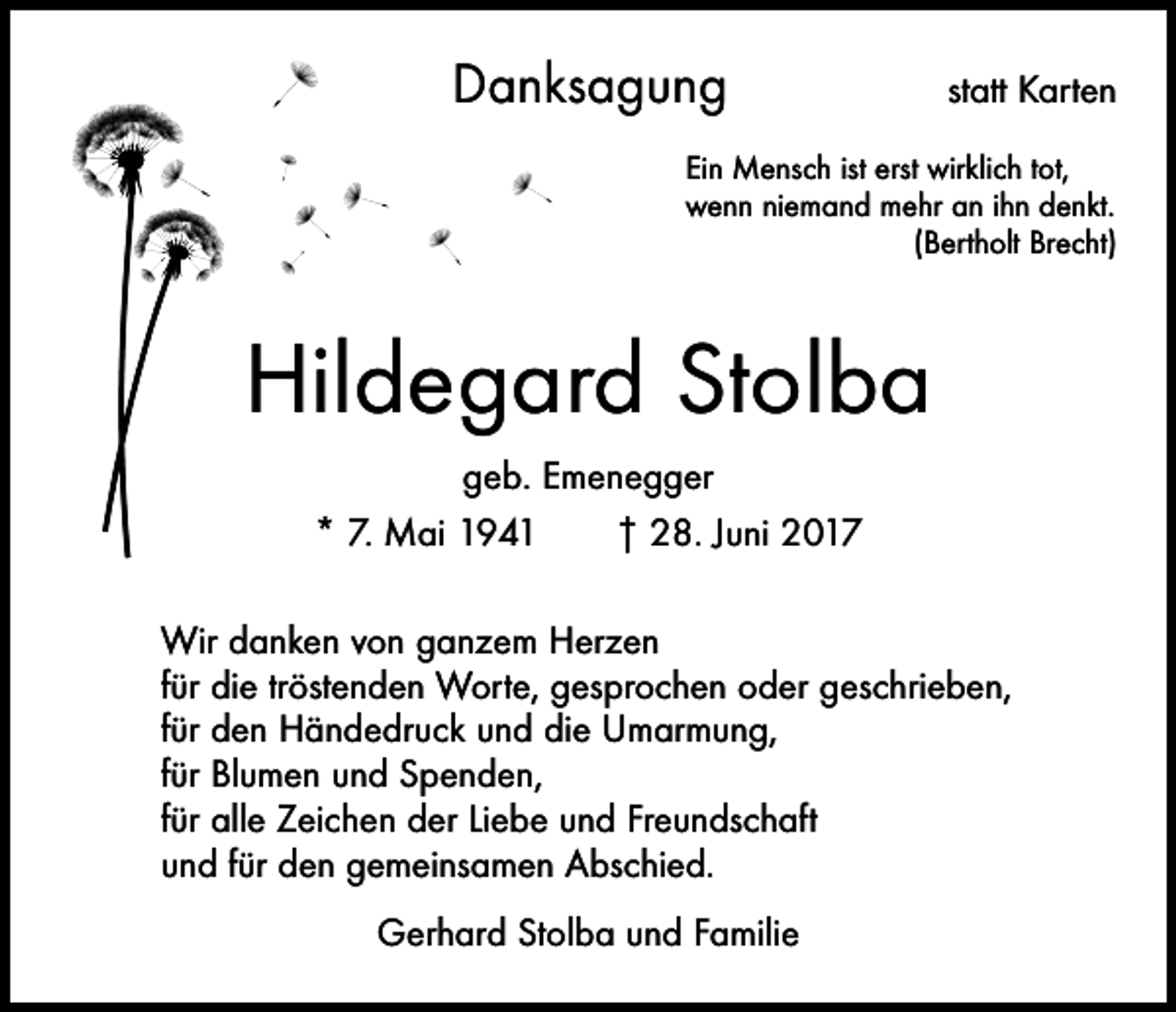 <p>Danksagung</p><p>statt Karten</p><p>Ein Mensch ist erst wirklich tot,<br />wenn niemand mehr an ihn denkt.</p><p>(Bertholt Brecht)</p><p>Hildegard Stolba<br />geb. Emenegger<br />* 7. Mai 1941 † 28. Juni 2017<br />Wir danken von ganzem Herzen<br />für die tröstenden Worte, gesprochen oder geschrieben,<br />für den Händedruck und die Umarmung,<br />für Blumen und Spenden,<br />für alle Zeichen der Liebe und Freundschaft<br />und für den gemeinsamen Abschied.<br />Gerhard Stolba und Familie</p>