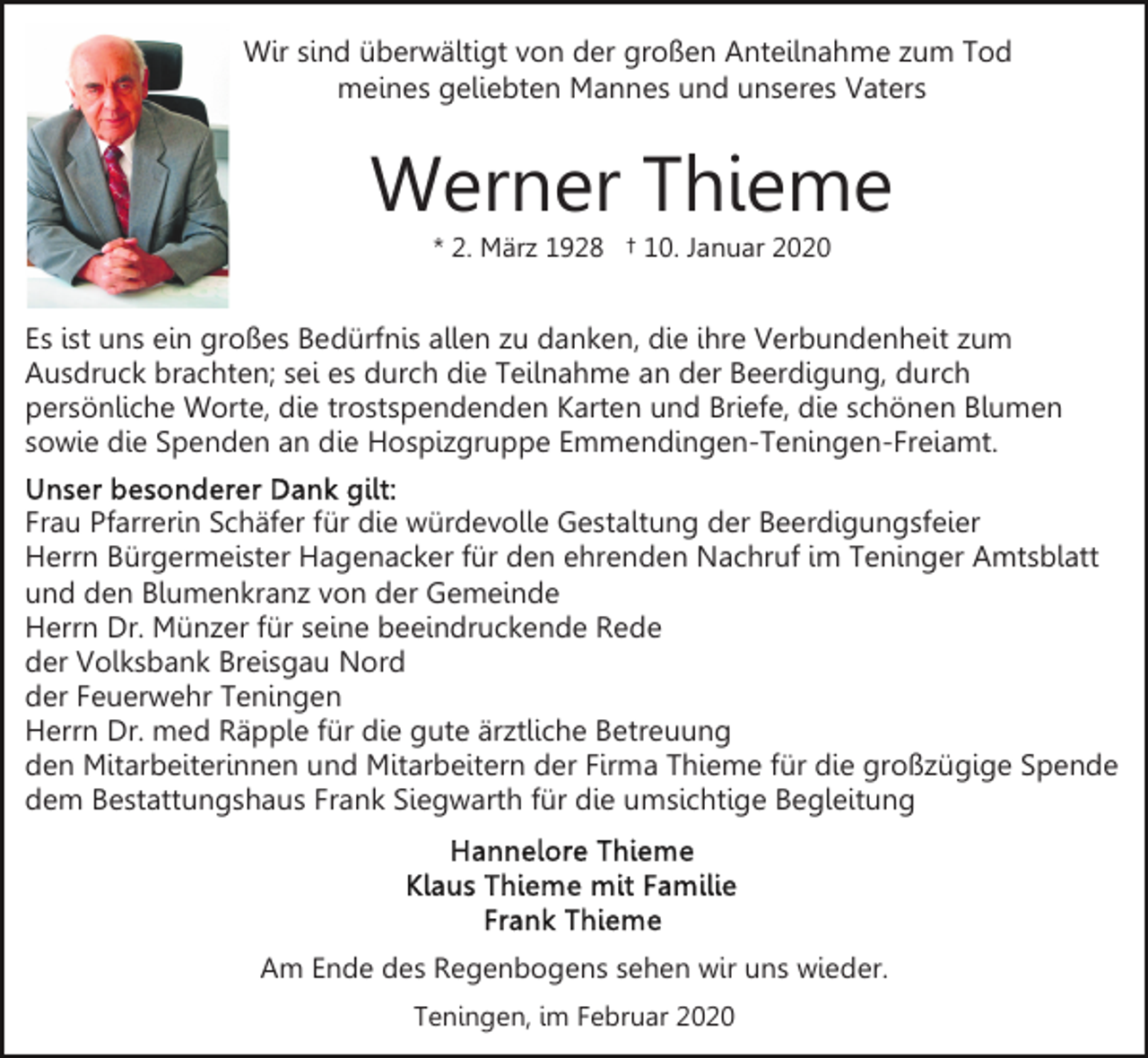 <p>Wir sind überwältigt von der großen Anteilnahme zum Tod<br />meines geliebten Mannes und unseres Vaters</p><p>Werner Thieme<br />* 2. März 1928 † 10. Januar 2020</p><p>Es ist uns ein großes Bedürfnis allen zu danken, die ihre Verbundenheit zum<br />Ausdruck brachten; sei es durch die Teilnahme an der Beerdigung, durch<br />persönliche Worte, die trostspendenden Karten und Briefe, die schönen Blumen<br />sowie die Spenden an die Hospizgruppe Emmendingen-Teningen-Freiamt.<br />Frau Pfarrerin Schäfer für die würdevolle Gestaltung der Beerdigungsfeier<br />Herrn Bürgermeister Hagenacker für den ehrenden Nachruf im Teninger Amtsblatt<br />und den Blumenkranz von der Gemeinde<br />Herrn Dr. Münzer für seine beeindruckende Rede<br />der Volksbank Breisgau Nord<br />der Feuerwehr Teningen<br />Herrn Dr. med Räpple für die gute ärztliche Betreuung<br />den Mitarbeiterinnen und Mitarbeitern der Firma Thieme für die großzügige Spende<br />dem Bestattungshaus Frank Siegwarth für die umsichtige Begleitung</p><p>Am Ende des Regenbogens sehen wir uns wieder.<br />Teningen, im Februar 2020</p>