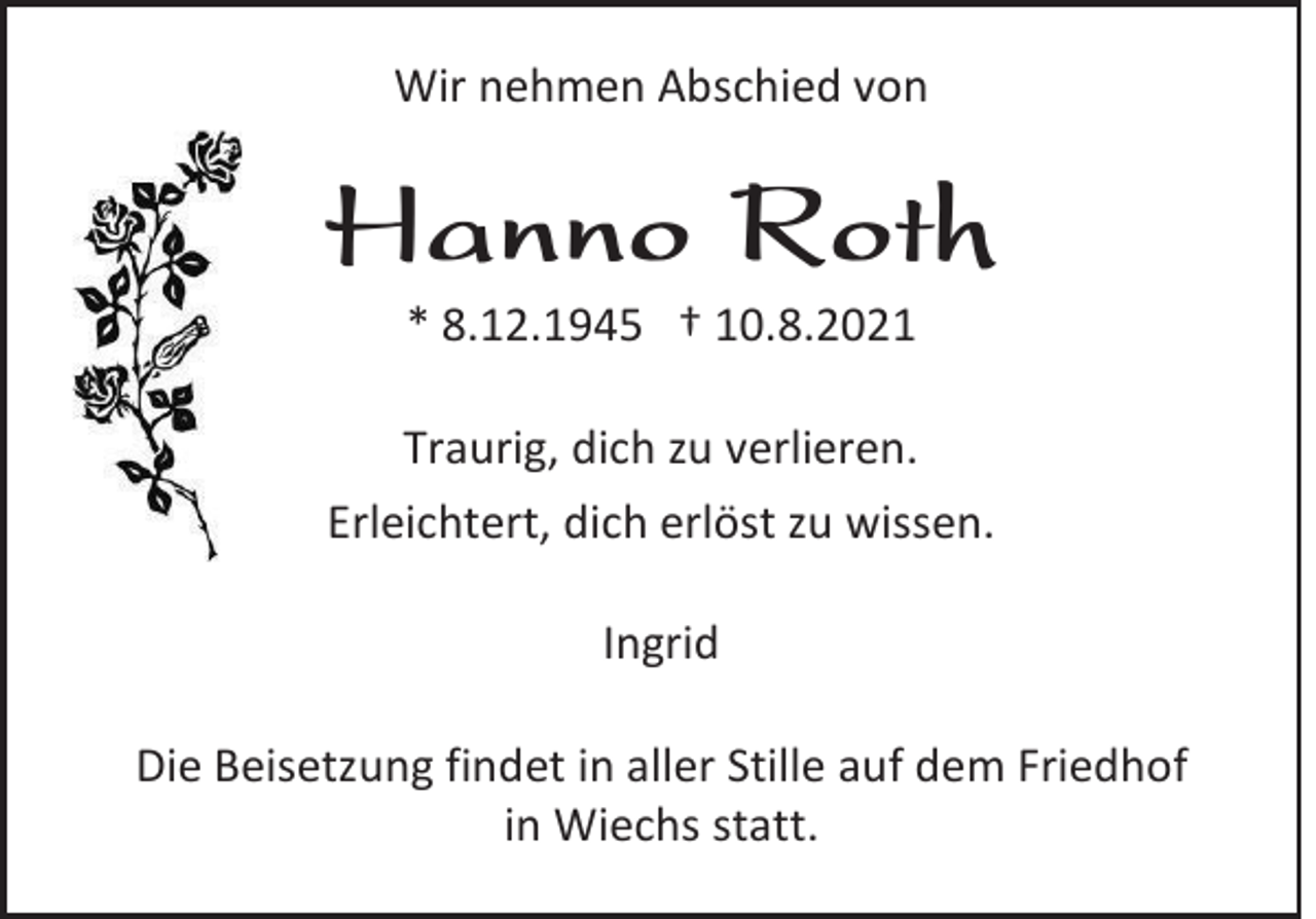 <p>Wir nehmen Abschied von</p><p>Hanno Roth<br />* 8.12.1945 † 10.8.2021<br />Traurig, dich zu verlieren.<br />Erleichtert, dich erlöst zu wissen.<br />Ingrid<br />Die Beisetzung findet in aller Stille auf dem Friedhof<br />in Wiechs statt.</p>