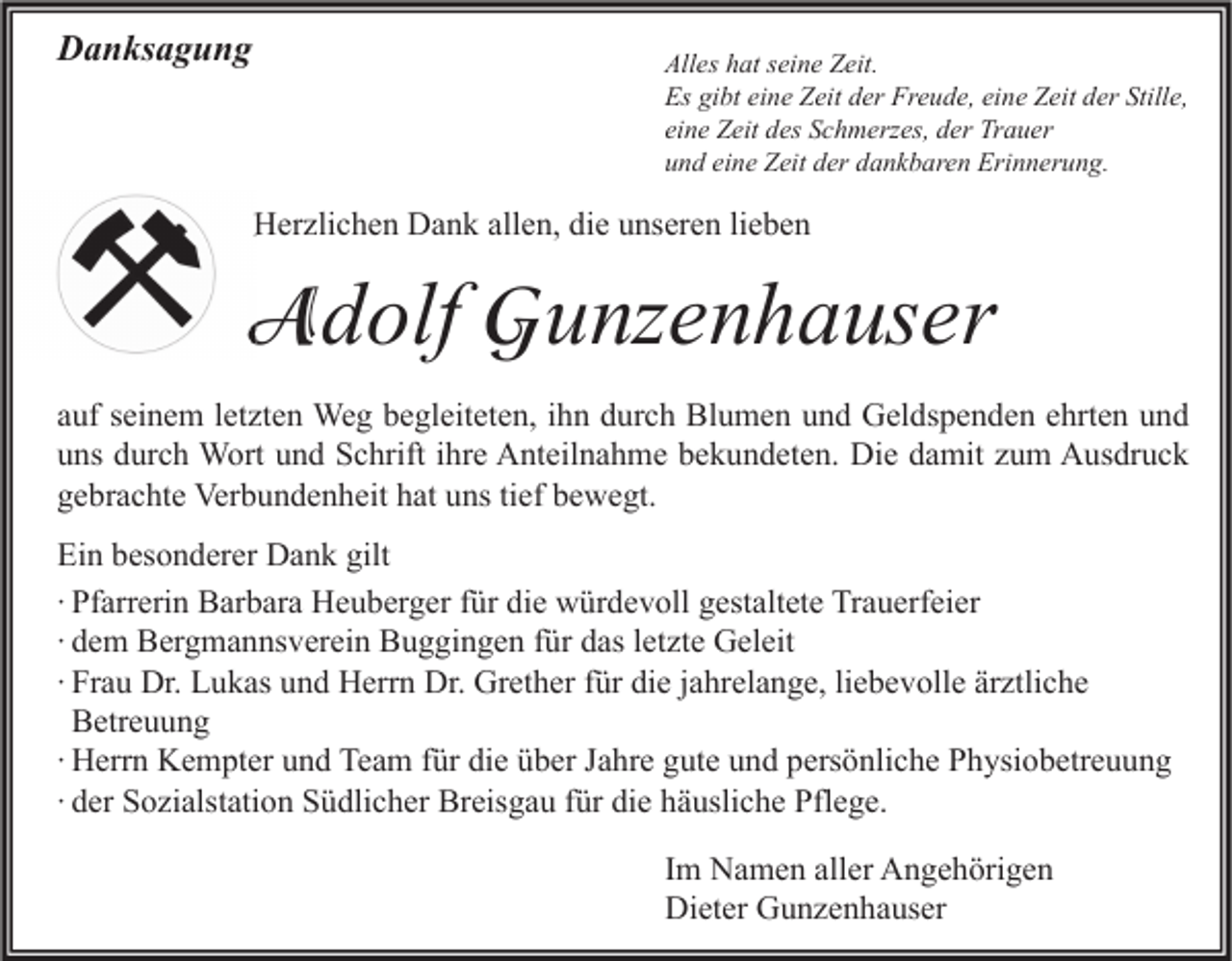 <p>Danksagung</p><p>Alles hat seine Zeit.<br />Es gibt eine Zeit der Freude, eine Zeit der Stille,<br />eine Zeit des Schmerzes, der Trauer<br />und eine Zeit der dankbaren Erinnerung.</p><p>Herzlichen Dank allen, die unseren lieben</p><p>Adolf Gunzenhauser<br />A<br />auf seinem letzten Weg begleiteten, ihn durch Blumen und Geldspenden ehrten und<br />uns durch Wort und Schrift ihre Anteilnahme bekundeten. Die damit zum Ausdruck<br />gebrachte Verbundenheit hat uns tief bewegt.<br />Ein besonderer Dank gilt<br />∙ Pfarrerin Barbara Heuberger für die würdevoll gestaltete Trauerfeier<br />∙ dem Bergmannsverein Buggingen für das letzte Geleit<br />∙ Frau Dr. Lukas und Herrn Dr. Grether für die jahrelange, liebevolle ärztliche<br />Betreuung<br />∙ Herrn Kempter und Team für die über Jahre gute und persönliche Physiobetreuung<br />∙ der Sozialstation Südlicher Breisgau für die häusliche Pflege.<br />Im Namen aller Angehörigen<br />Dieter Gunzenhauser</p>