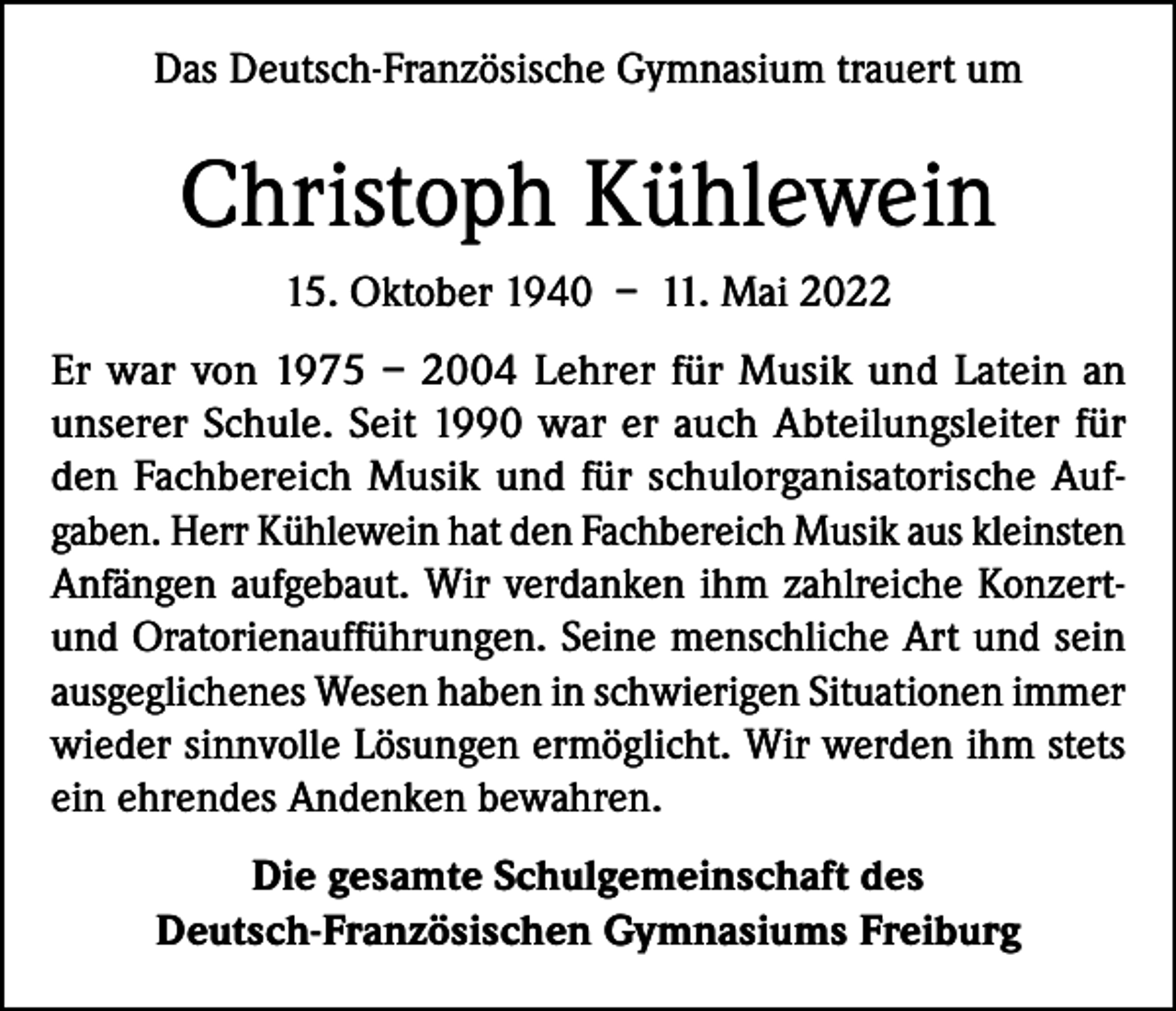 <p>Das Deutsch-Französische Gymnasium trauert um</p><p>Christoph Kühlewein<br />15. Oktober 1940 – 11. Mai 2022<br />Er war von 1975 – 2004 Lehrer für Musik und Latein an<br />unserer Schule. Seit 1990 war er auch Abteilungsleiter für<br />den Fachbereich Musik und für schulorganisatorische Aufgaben. Herr Kühlewein hat den Fachbereich Musik aus kleinsten<br />Anfängen aufgebaut. Wir verdanken ihm zahlreiche Konzertund Oratorienaufführungen. Seine menschliche Art und sein<br />ausgeglichenes Wesen haben in schwierigen Situationen immer<br />wieder sinnvolle Lösungen ermöglicht. Wir werden ihm stets<br />ein ehrendes Andenken bewahren.<br />Die gesamte Schulgemeinschaft des<br />Deutsch-Französischen Gymnasiums Freiburg</p>