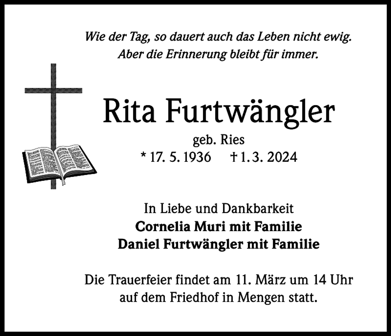 <p>Wie der Tag, so dauert auch das Leben nicht ewig.<br />Aber die Erinnerung bleibt für immer.</p><p>Rita Furtwängler<br />geb. Ries<br />* 17. 5. 1936 † 1. 3. 2024</p><p>In Liebe und Dankbarkeit<br />Cornelia Muri mit Familie<br />Daniel Furtwängler mit Familie<br />Die Trauerfeier findet am 11. März um 14 Uhr<br />auf dem Friedhof in Mengen statt.</p>