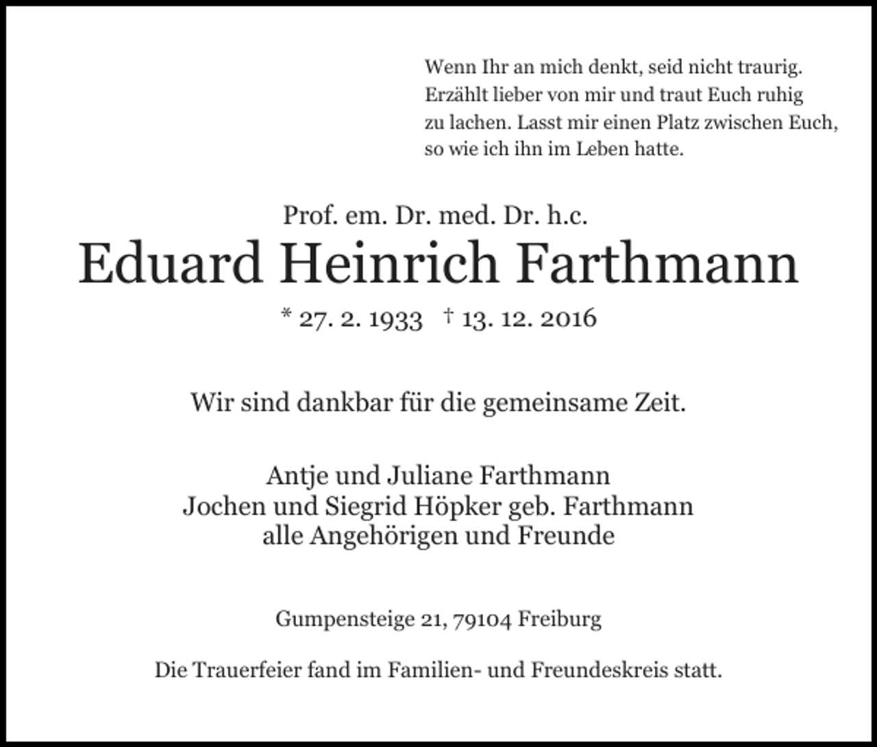 <p>Wenn Ihr an mich denkt, seid nicht traurig.<br />Erzählt lieber von mir und traut Euch ruhig<br />zu lachen. Lasst mir einen Platz zwischen Euch,<br />so wie ich ihn im Leben hatte.</p><p>Prof. em. Dr. med. Dr. h.c.</p><p>Eduard Heinrich Farthmann<br />* 27. 2. 1933 † 13. 12. 2016<br />Wir sind dankbar für die gemeinsame Zeit.<br />Antje und Juliane Farthmann<br />Jochen und Siegrid Höpker geb. Farthmann<br />alle Angehörigen und Freunde<br />Gumpensteige 21, 79104 Freiburg<br />Die Trauerfeier fand im Familien- und Freundeskreis statt.</p>