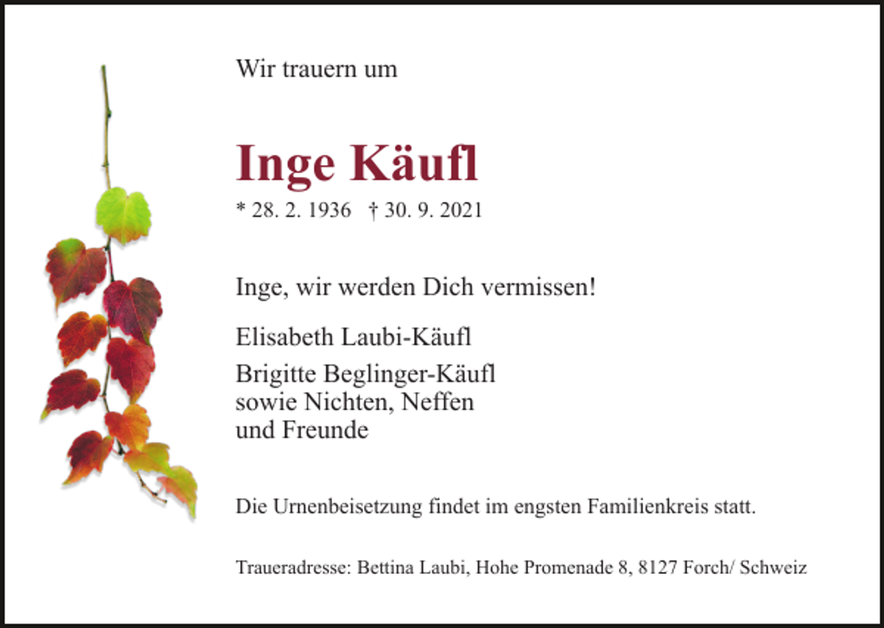<p>Wir trauern um</p><p>Inge Käufl<br />* 28. 2. 1936 † 30. 9. 2021</p><p>Inge, wir werden Dich vermissen!<br />Elisabeth Laubi-Käufl<br />Brigitte Beglinger-Käufl<br />sowie Nichten, Neffen<br />und Freunde<br />Die Urnenbeisetzung findet im engsten Familienkreis statt.<br />Traueradresse: Bettina Laubi, Hohe Promenade 8, 8127 Forch/ Schweiz</p>