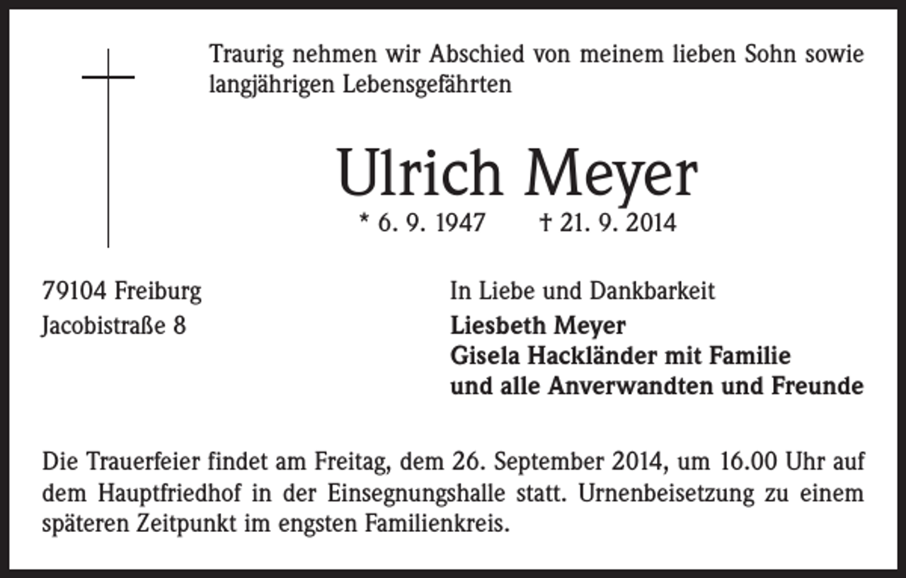 <p>Traurig nehmen wir Abschied von meinem lieben Sohn sowie<br />langjährigen Lebensgefährten</p><p>Ulrich Meyer<br />* 6. 9. 1947 † 21. 9. 2014</p><p>79104 Freiburg<br />Jacobistraße 8</p><p>In Liebe und Dankbarkeit<br />iesbeth Meyer<br />L<br />Gisela Hackländer mit Familie<br />und alle Anverwandten und Freunde</p><p>Die Trauerfeier findet am Freitag, dem 26. September 2014, um 16.00 Uhr auf<br />dem Hauptfriedhof in der Einsegnungshalle statt. Urnenbeisetzung zu einem<br />späteren Zeitpunkt im engsten Familienkreis.</p>