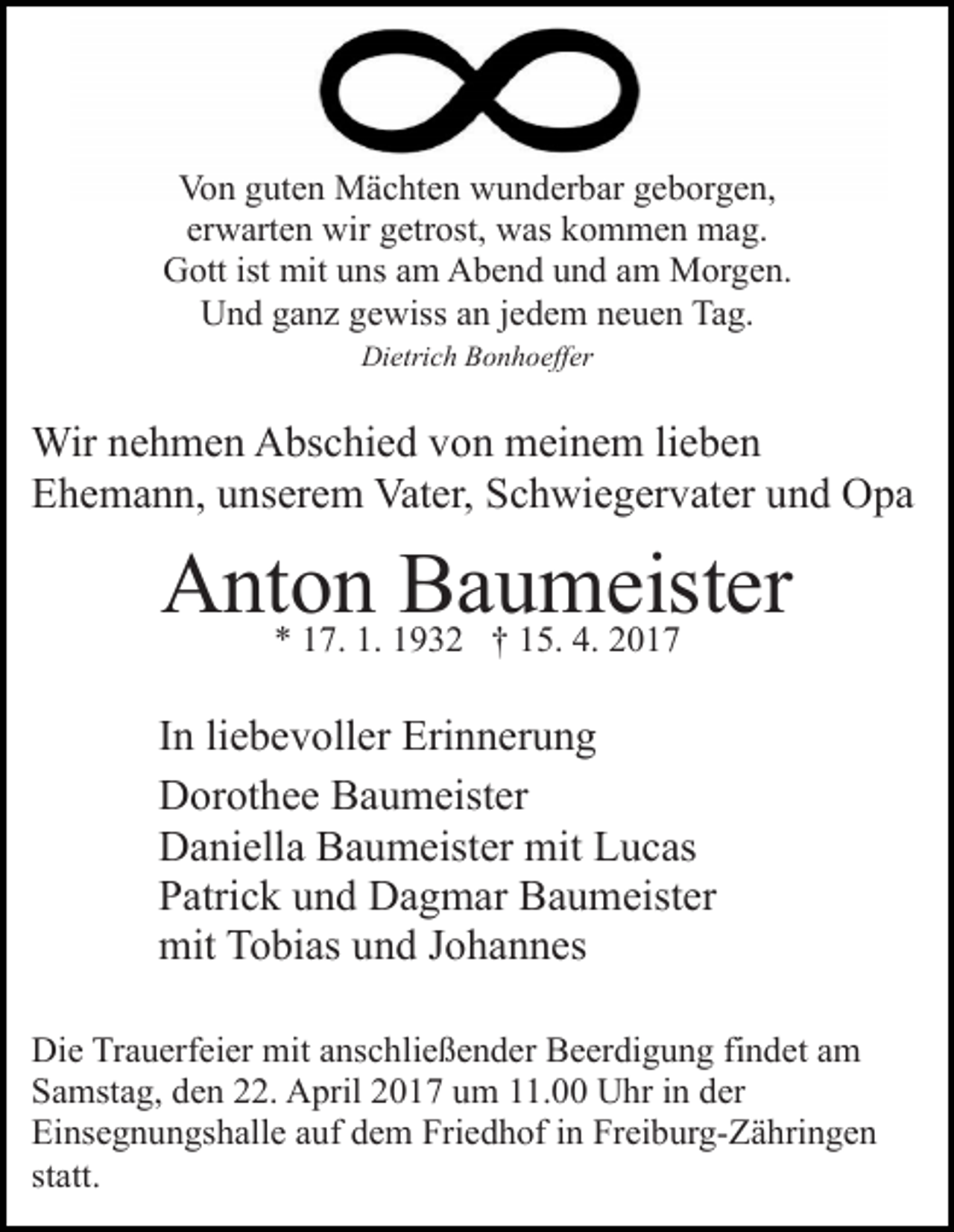 <p>Von guten Mächten wunderbar geborgen,<br />erwarten wir getrost, was kommen mag.<br />Gott ist mit uns am Abend und am Morgen.<br />Und ganz gewiss an jedem neuen Tag.<br />Dietrich Bonhoeffer</p><p>Wir nehmen Abschied von meinem lieben<br />Ehemann, unserem Vater, Schwiegervater und Opa</p><p>Anton<br />Baumeister<br />* 17. 1. 1932 † 15. 4. 2017<br />In liebevoller Erinnerung<br />Dorothee Baumeister<br />Daniella Baumeister mit Lucas<br />Patrick und Dagmar Baumeister<br />mit Tobias und Johannes<br />Die Trauerfeier mit anschließender Beerdigung findet am<br />Samstag, den 22. April 2017 um 11.00 Uhr in der<br />Einsegnungshalle auf dem Friedhof in Freiburg-Zähringen<br />statt.</p>