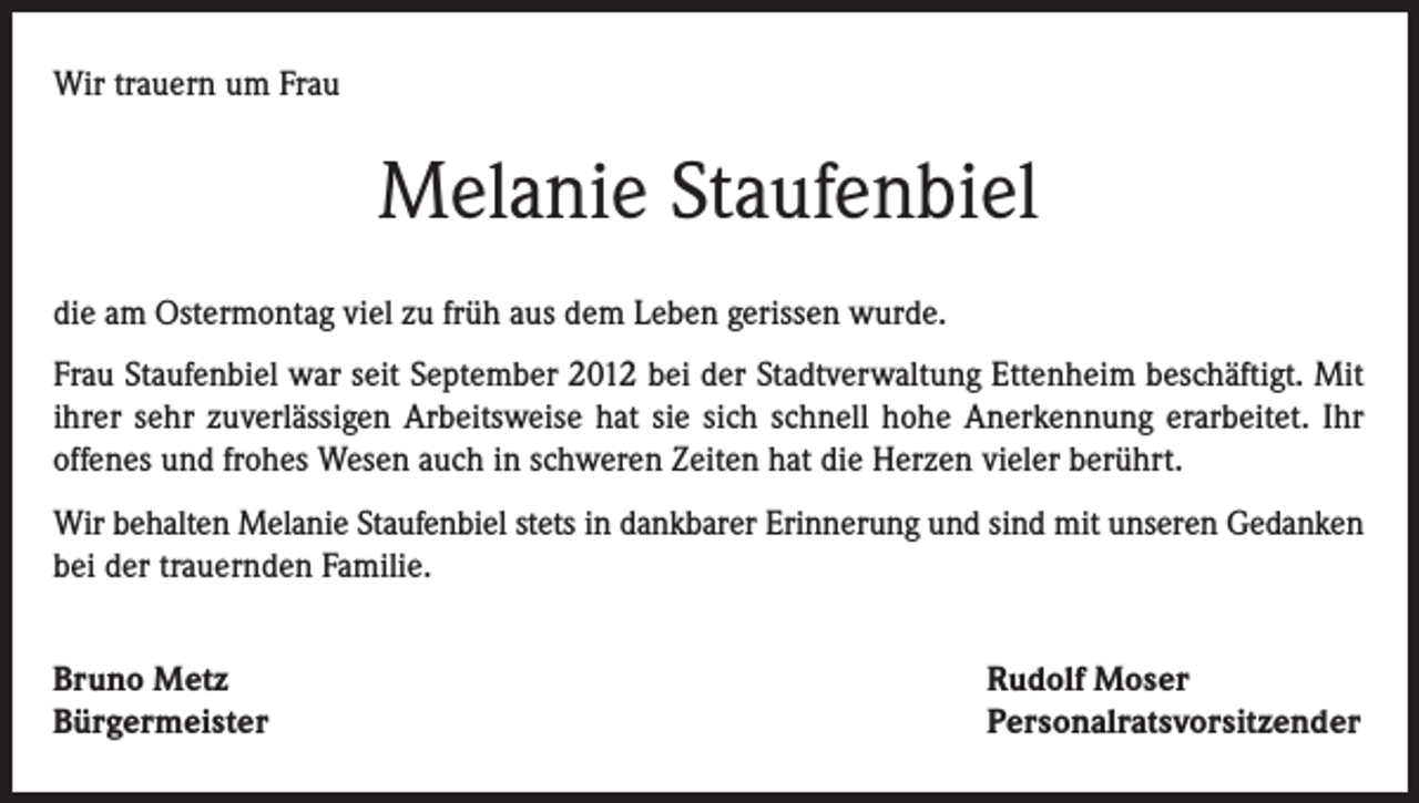<p>Wir trauern um Frau</p><p>Melanie Staufenbiel<br />die am Ostermontag viel zu früh aus dem Leben gerissen wurde.<br />Frau Staufenbiel war seit September 2012 bei der Stadtverwaltung Ettenheim beschäftigt. Mit<br />ihrer sehr zuverlässigen Arbeitsweise hat sie sich schnell hohe Anerkennung erarbeitet. Ihr<br />offenes und frohes Wesen auch in schweren Zeiten hat die Herzen vieler berührt.<br />Wir behalten Melanie Staufenbiel stets in dankbarer Erinnerung und sind mit unseren Gedanken<br />bei der trauernden Familie.<br />Bruno Metz<br />Bürgermeister</p><p>Rudolf Moser<br />Personalratsvorsitzender</p>