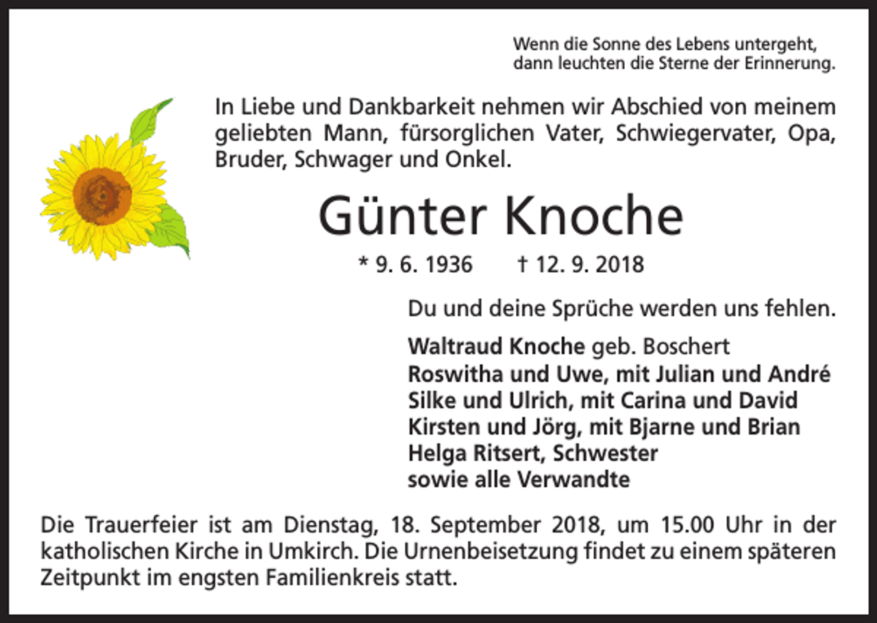 <p>Wenn die Sonne des Lebens untergeht,<br />dann leuchten die Sterne der Erinnerung.</p><p>In Liebe und Dankbarkeit nehmen wir Abschied von meinem<br />geliebten Mann, fürsorglichen Vater, Schwiegervater, Opa,<br />Bruder, Schwager und Onkel.</p><p>Günter Knoche<br />* 9. 6. 1936 † 12. 9. 2018<br />Du und deine Sprüche werden uns fehlen.<br />Waltraud Knoche geb. Boschert<br />Roswitha und Uwe, mit Julian und André<br />Silke und Ulrich, mit Carina und David<br />Kirsten und Jörg, mit Bjarne und Brian<br />Helga Ritsert, Schwester<br />sowie alle Verwandte<br />Die Trauerfeier ist am Dienstag, 18. September 2018, um 15.00 Uhr in der<br />katholischen Kirche in Umkirch. Die Urnenbeisetzung findet zu einem späteren<br />Zeitpunkt im ­engsten Familienkreis statt.</p>
