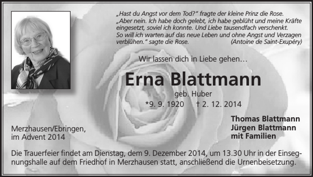 <p>„Hast du Angst vor dem Tod?“ fragte der kleine Prinz die Rose.<br />„Aber nein. Ich habe doch gelebt, ich habe geblüht und meine Kräfte<br />eingesetzt, soviel ich konnte. Und Liebe tausendfach verschenkt.<br />So will ich warten auf das neue Leben und ohne Angst und Verzagen<br />verblühen.“ sagte die Rose.<br />(Antoine de Saint-Exupéry)</p><p>Wir lassen dich in Liebe gehen…</p><p>Erna Blattmann<br />geb. Huber<br />*9. 9. 1920 † 2. 12. 2014</p><p>Merzhausen/Ebringen,<br />im Advent 2014</p><p>Thomas Blattmann<br />Jürgen Blattmann<br />mit Familien</p><p>Die Trauerfeier findet am Dienstag, dem 9. Dezember 2014, um 13.30 Uhr in der Einsegnungshalle auf dem Friedhof in Merzhausen statt, anschließend die Urnenbeisetzung.</p>
