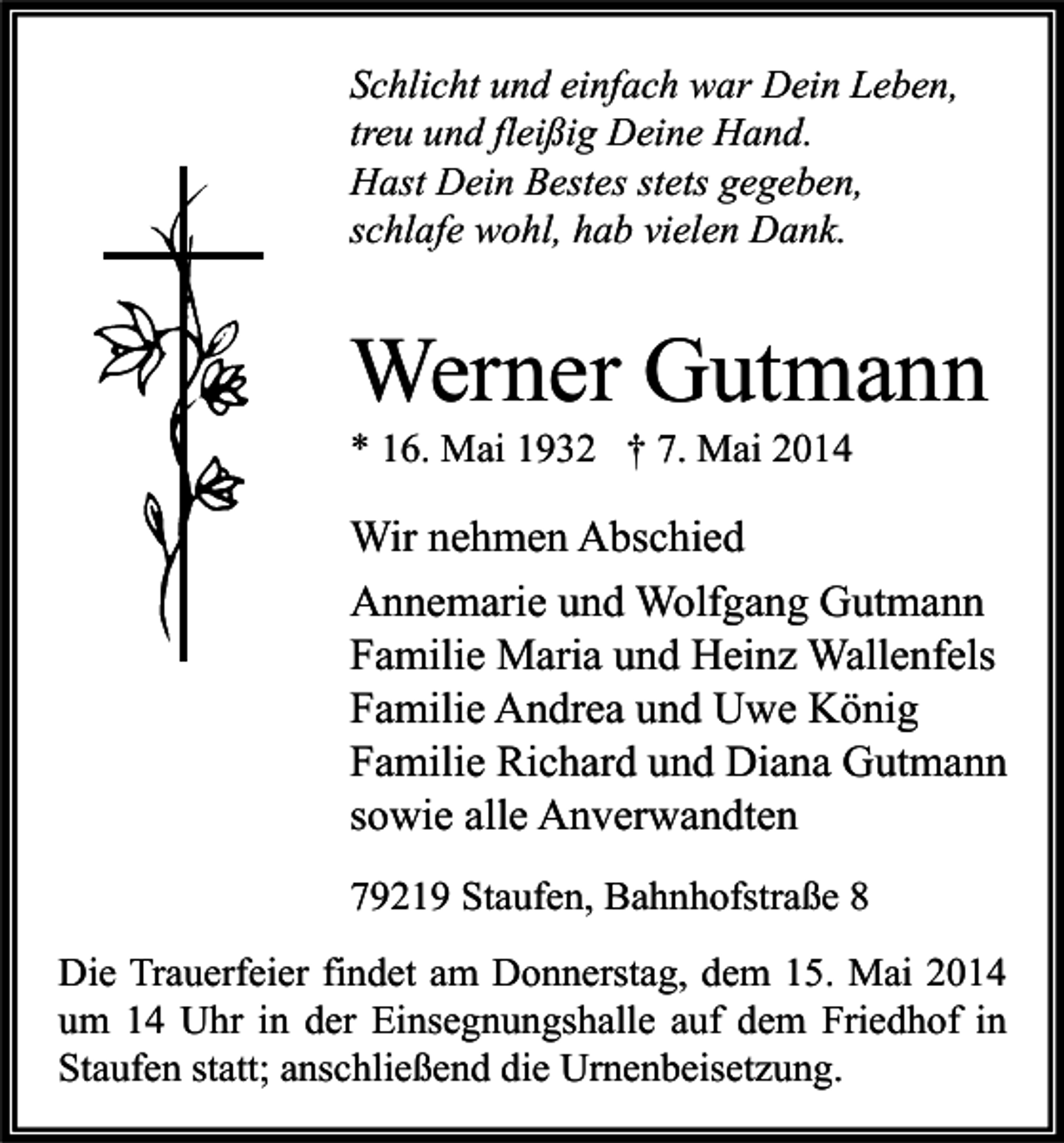 <p>Schlicht und einfach war Dein Leben,<br />treu und fleißig Deine Hand.<br />Hast Dein Bestes stets gegeben,<br />schlafe wohl, hab vielen Dank.</p><p>Werner Gutmann<br />* 16. Mai 1932 † 7. Mai 2014</p><p>Wir nehmen Abschied<br />Annemarie und Wolfgang Gutmann<br />Familie Maria und Heinz Wallenfels<br />Familie Andrea und Uwe König<br />Familie Richard und Diana Gutmann<br />sowie alle Anverwandten<br />79219 Staufen, Bahnhofstraße 8<br />Die Trauerfeier findet am Donnerstag, dem 15. Mai 2014<br />um 14 Uhr in der Einsegnungshalle auf dem Friedhof in<br />Staufen statt; anschließend die Urnenbeisetzung.</p>