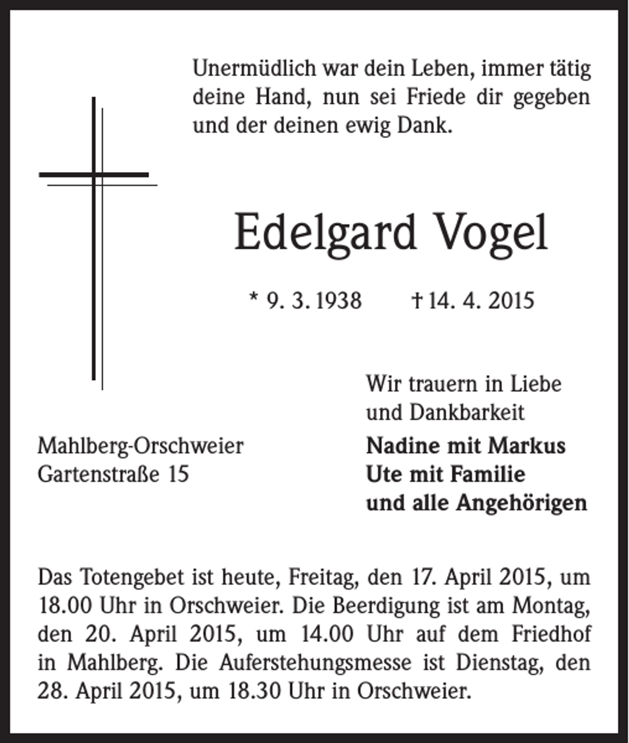 <p>Unermüdlich war dein Leben, immer tätig<br />deine Hand, nun sei Friede dir gegeben<br />und der deinen ewig Dank.</p><p>Edelgard Vogel<br />* 9. 3. 1938 † 14. 4. 2015</p><p>Wir trauern in Liebe</p><p>und Dankbarkeit<br />Mahlberg-Orschweier<br />Nadine mit Markus<br />Gartenstraße 15 Ute mit Familie<br />und alle Angehörigen<br />Das Totengebet ist heute, Freitag, den 17. April 2015, um<br />18.00 Uhr in Orschweier. Die Beerdigung ist am Montag,<br />den 20. April 2015, um 14.00 Uhr auf dem Friedhof<br />in Mahlberg. Die Auferstehungsmesse ist Dienstag, den<br />28. April 2015, um 18.30 Uhr in Orschweier.</p>