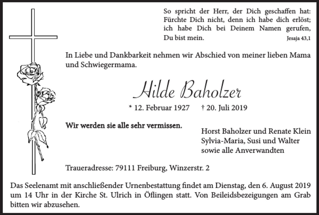 <p>So spricht der Herr, der Dich geschaffen hat:<br />Fürchte Dich nicht, denn ich habe dich erlöst;<br />ich habe Dich bei Deinem Namen gerufen,<br />Du bist mein.<br />Jesaja 43,1</p><p>In Liebe und Dankbarkeit nehmen wir Abschied von meiner lieben Mama<br />und Schwiegermama.</p><p>Hilde Baholzer<br />* 12. Februar 1927<br />Wir werden sie alle sehr vermissen.</p><p>20. Juli 2019<br />Horst Baholzer und Renate Klein<br />Sylvia-Maria, Susi und Walter<br />sowie alle Anverwandten</p><p>Traueradresse: 79111 Freiburg, Winzerstr. 2<br />Das Seelenamt mit anschließender Urnenbestattung findet am Dienstag, den 6. August 2019<br />um 14 Uhr in der Kirche St. Ulrich in Öflingen statt. Von Beileidsbezeigungen am Grab<br />bitten wir abzusehen.</p>
