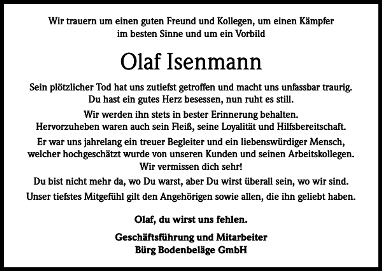 <p>Wir trauern um einen guten Freund und Kollegen, um einen Kämpfer<br />im besten Sinne und um ein Vorbild</p><p>Olaf Isenmann<br />Sein plötzlicher Tod hat uns zutiefst getroffen und macht uns unfassbar traurig.<br />Du hast ein gutes Herz besessen, nun ruht es still.<br />Wir werden ihn stets in bester Erinnerung behalten.<br />Hervorzuheben waren auch sein Fleiß, seine Loyalität und Hilfsbereitschaft.<br />Er war uns jahrelang ein treuer Begleiter und ein liebenswürdiger Mensch,<br />welcher hochgeschätzt wurde von unseren Kunden und seinen Arbeitskollegen.<br />Wir vermissen dich sehr!<br />Du bist nicht mehr da, wo Du warst, aber Du wirst überall sein, wo wir sind.<br />Unser tiefstes Mitgefühl gilt den Angehörigen sowie allen, die ihn geliebt haben.<br />Olaf, du wirst uns fehlen.<br />Geschäftsführung und Mitarbeiter<br />Bürg Bodenbeläge GmbH</p>