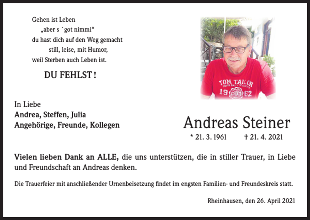 <p>Gehen ist Leben<br />„aber s ´got nimmi“<br />du hast dich auf den Weg gemacht<br />still, leise, mit Humor,<br />weil Sterben auch Leben ist.</p><p>DU FEHLST !<br />In Liebe<br />Andrea, Steffen, Julia<br />Angehörige, Freunde, Kollegen</p><p>Andreas Steiner<br />* 21. 3. 1961</p><p>† 21. 4. 2021</p><p>Vielen lieben Dank an ALLE, die uns unterstützen, die in stiller Trauer, in Liebe<br />und Freundschaft an Andreas denken.<br />Die Trauerfeier mit anschließender Urnenbeisetzung findet im engsten Familien- und Freundeskreis statt.<br />Rheinhausen, den 26. April 2021</p>