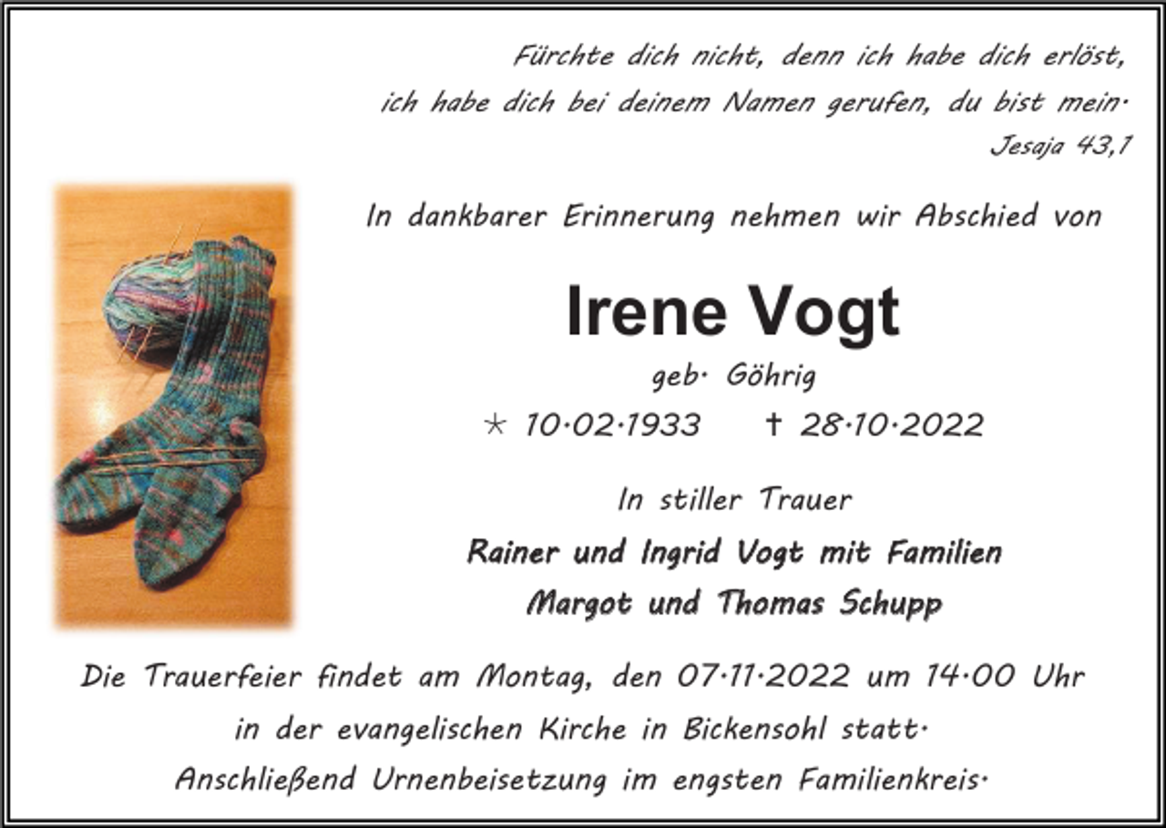 <p>Fürchte dich nicht, denn ich habe dich erlöst,<br />ich habe dich bei deinem Namen gerufen, du bist mein.<br />Jesaja 43,1</p><p>In dankbarer Erinnerung nehmen wir Abschied von</p><p>Irene Vogt<br />geb. Göhrig<br />* 10.02.1933</p><p>† 28.10.2022</p><p>In stiller Trauer<br />Rainer und Ingrid Vogt mit Familien<br />Margot und Thomas Schupp<br />Die Trauerfeier findet am Montag, den 07.11.2022 um 14.00 Uhr<br />in der evangelischen Kirche in Bickensohl statt.<br />Anschließend Urnenbeisetzung im engsten Familienkreis.</p>