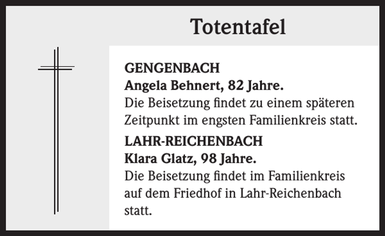 <p>Totentafel<br />GENGENBACH<br />Angela Behnert, 82 Jahre.<br />Die Beisetzung findet zu einem späteren<br />Zeitpunkt im engsten Familienkreis statt.<br />LAHR-REICHENBACH<br />Klara Glatz, 98 Jahre.<br />Die Beisetzung findet im Familienkreis<br />auf dem Friedhof in Lahr-Reichenbach<br />statt.</p>