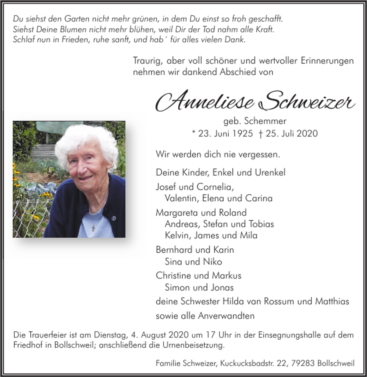 <p>Du siehst den Garten nicht mehr grünen, in dem Du einst so froh geschafft.<br />Siehst Deine Blumen nicht mehr blühen, weil Dir der Tod nahm alle Kraft.<br />Schlaf nun in Frieden, ruhe sanft, und hab´ für alles vielen Dank.</p><p>Traurig, aber voll schöner und wertvoller Erinnerungen<br />nehmen wir dankend Abschied von</p><p>Anneliese Schweizer<br />geb. Schemmer<br />* 23. Juni 1925 † 25. Juli 2020</p><p>Wir werden dich nie vergessen.<br />Deine Kinder, Enkel und Urenkel<br />Josef und Cornelia,<br />Valentin, Elena und Carina<br />Margareta und Roland<br />Andreas, Stefan und Tobias<br />Kelvin, James und Mila<br />Bernhard und Karin<br />Sina und Niko<br />Christine und Markus<br />Simon und Jonas<br />deine Schwester Hilda van Rossum und Matthias<br />sowie alle Anverwandten<br />Die Trauerfeier ist am Dienstag, 4. August 2020 um 17 Uhr in der Einsegnungshalle auf dem<br />Friedhof in Bollschweil; anschließend die Urnenbeisetzung.<br />Familie Schweizer, Kuckucksbadstr. 22, 79283 Bollschweil</p>