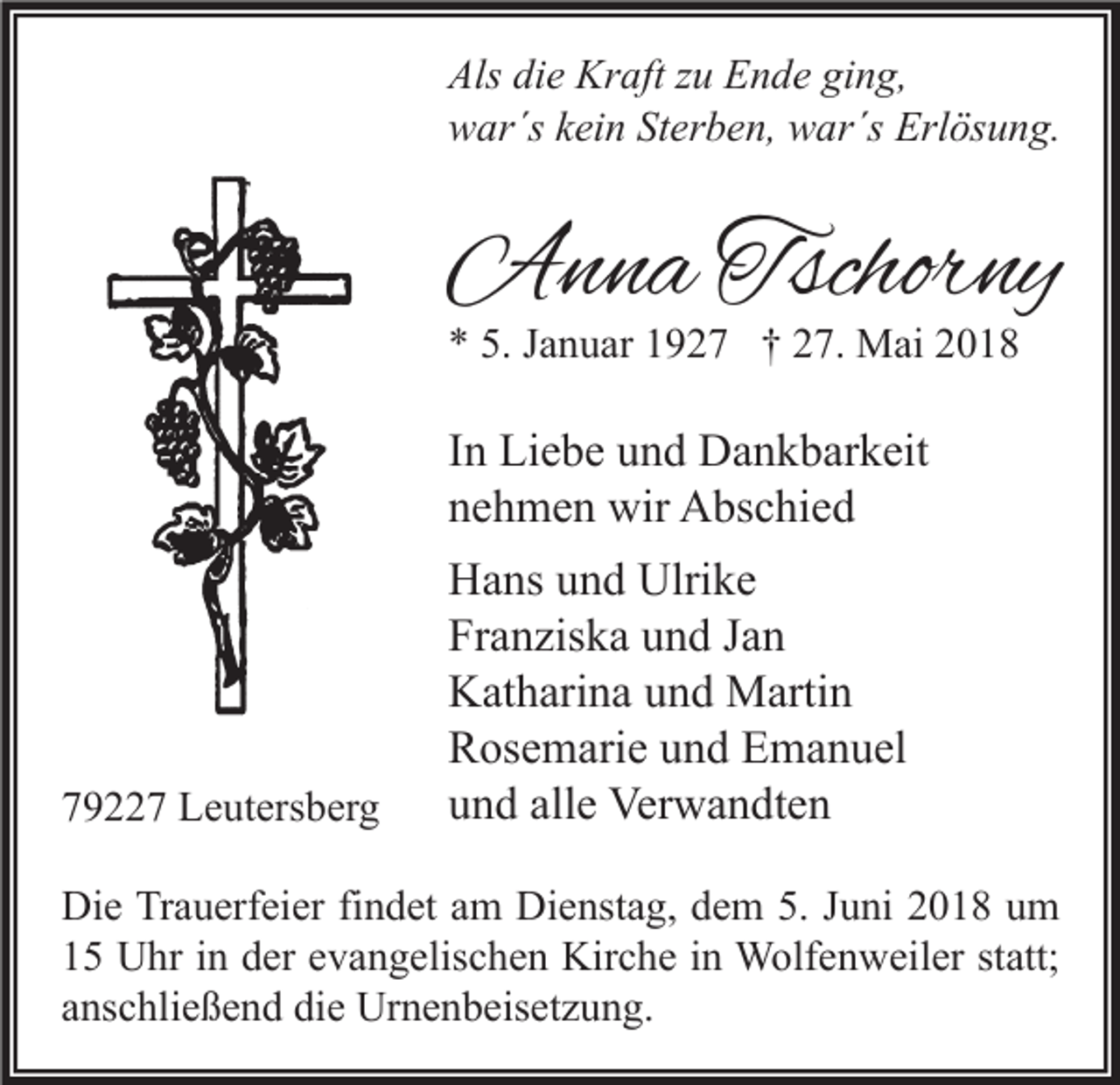<p>Als didie<br />Als<br />e Kraft<br />Kr aft zzu<br />u EEnde<br />n d e giging,<br />n g,<br />wwar´s<br />ar´s kkein<br />ei n StSterben,<br />er b e n, wwar´s<br />ar´s Erl<br />Erlösung.<br />ös u n g.</p><p>AAnna<br />n n a Tschor<br />Tschorny<br />ny<br />** 5.<br />5. JJanuar<br />a n u ar 11927<br />9 2 7 †† 227.<br />7. Mai<br />M ai 22</p><p>I n Liebe<br />In<br />Li e b e und<br />u n d Dankbarkeit<br />D a n k b ar k eit<br />nnehmen<br />e h m e n wir<br />wir Abschied<br />A bs c hi e d</p><p>779227<br />9 7 Leutersberg<br />L e ut ers b er g</p><p>HHans<br />a ns uund<br />n d Ulri<br />ke<br />Ulrike<br />Franziska<br />Fr<br />a n zis k a uund<br />n d JJan<br />an<br />KKatharina<br />at h ari n a uund<br />n d Martin<br />M arti n<br />RRosemarie<br />os e m ari e uund<br />n d EEmanuel<br />m a n u el<br />alle<br />uund<br />n d all<br />e Verwandten<br />Ver w a n dt e n</p><p>Di e TrTrauerfeier<br />Die<br />a u erf ei er fifindet<br />n d et aam<br />m Di<br />Dienstag,<br />e nst a g, ddem<br />e m 5.5.J Juni<br />u ni 22018<br />0 1 8 uum<br />m<br />11 Uhr<br />U hr iin<br />n dder<br />er eevangelischen<br />v a n g elis c h e n Kirche<br />Kir c h e iin<br />n Wolfenweiler<br />W olf e n w eil er ststatt;<br />att;<br />aanschließend<br />ns c hli e ß e n d die<br />di e Urnenbeisetzung.<br />Ur n e n b eis et z u n g.</p>