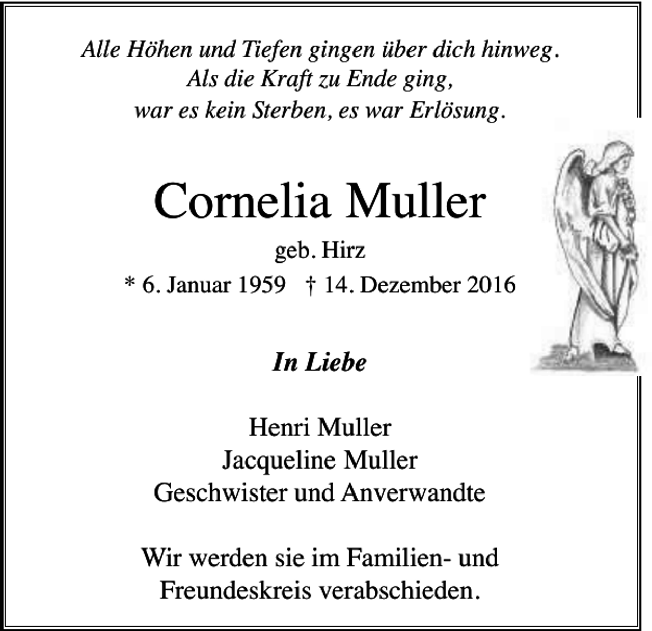 <p>Alle Höhen und Tiefen gingen über dich hinweg.<br />Als die Kraft zu Ende ging,<br />war es kein Sterben, es war Erlösung.</p><p>Cornelia Muller<br />geb. Hirz<br />* 6. Januar 1959 † 14. Dezember 2016</p><p>In Liebe<br />Henri Muller<br />Jacqueline Muller<br />Geschwister und Anverwandte<br />Wir werden sie im Familien- und<br />Freundeskreis verabschieden.</p>