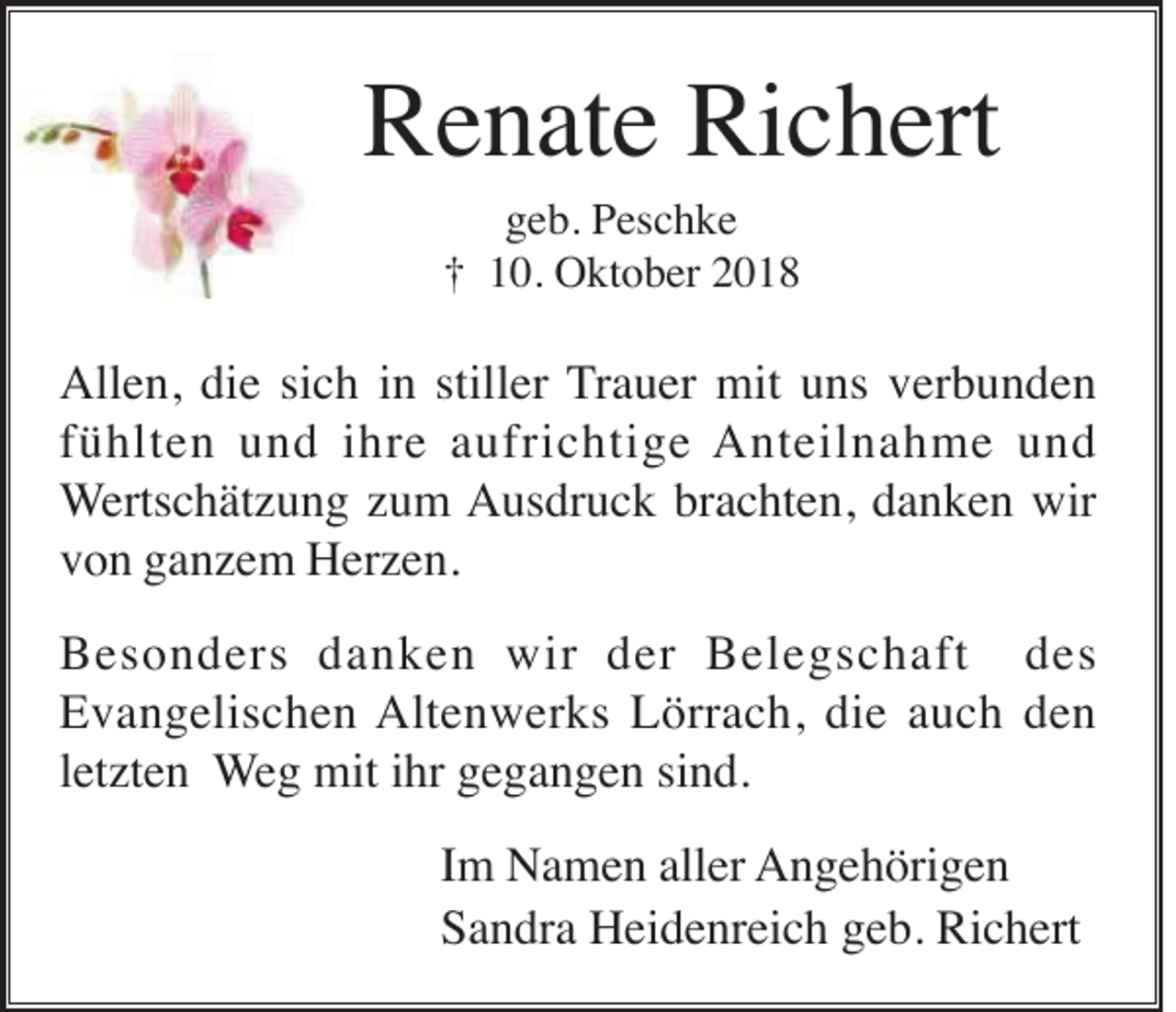 <p>Renate Richert<br />geb. Peschke<br />† 10. Oktober 2018</p><p>Allen, die sich in stiller Trauer mit uns verbunden<br />fühlten und ihre aufrichtige Anteilnahme und<br />Wertschätzung zum Ausdruck brachten, danken wir<br />von ganzem Herzen.<br />Besonders danken wir der Belegschaft des<br />Evangelischen Altenwerks Lörrach, die auch den<br />letzten Weg mit ihr gegangen sind.<br />Im Namen aller Angehörigen<br />Sandra Heidenreich geb. Richert</p>