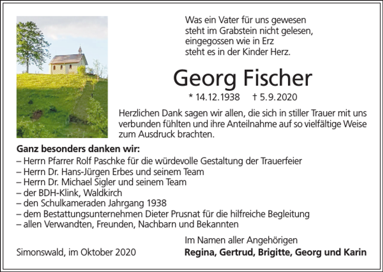 <p>Was ein Vater für uns gewesen<br />steht im Grabstein nicht gelesen,<br />eingegossen wie in Erz<br />steht es in der Kinder Herz.</p><p>Georg Fischer<br />* 14.12.1938</p><p>† 5.9.2020</p><p>Herzlichen Dank sagen wir allen, die sich in stiller Trauer mit uns<br />verbunden fühlten und ihre Anteilnahme auf so vielfältige Weise<br />zum Ausdruck brachten.<br />Ganz besonders danken wir:<br />– Herrn Pfarrer Rolf Paschke für die würdevolle Gestaltung der Trauerfeier<br />– Herrn Dr. Hans-Jürgen Erbes und seinem Team<br />– Herrn Dr. Michael Sigler und seinem Team<br />– der BDH-Klink, Waldkirch<br />– den Schulkameraden Jahrgang 1938<br />– dem Bestattungsunternehmen Dieter Prusnat für die hilfreiche Begleitung<br />– allen Verwandten, Freunden, Nachbarn und Bekannten</p><p>Simonswald, im Oktober 2020</p><p>Im Namen aller Angehörigen<br />Regina, Gertrud, Brigitte, Georg und Karin</p>