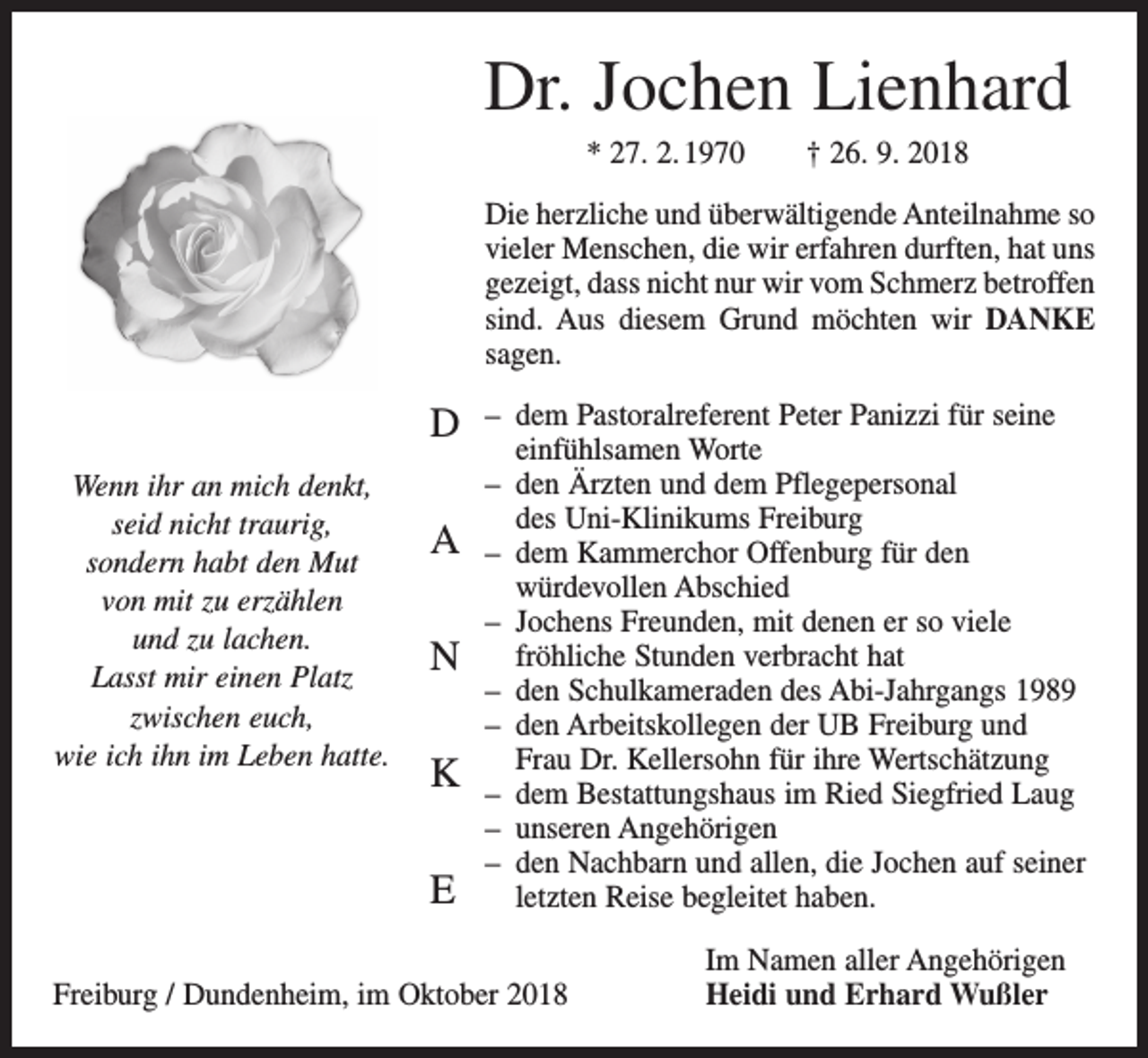 <p>Dr. Jochen Lienhard<br />* 27. 2. 1970 † 26. 9. 2018<br />Die herzliche und überwältigende Anteilnahme so<br />vieler Menschen, die wir erfahren durften, hat uns<br />gezeigt, dass nicht nur wir vom Schmerz betroffen<br />sind. Aus diesem Grund möchten wir DANKE<br />sagen.</p><p>D<br />Wenn ihr an mich denkt,<br />seid nicht traurig,<br />sondern habt den Mut<br />von mit zu erzählen<br />und zu lachen.<br />Lasst mir einen Platz<br />zwischen euch,<br />wie ich ihn im Leben hatte.</p><p>A<br />N<br />K<br />E</p><p>– dem Pastoralreferent Peter Panizzi für seine<br />einfühlsamen Worte<br />– den Ärzten und dem Pflegepersonal<br />des Uni-Klinikums Freiburg<br />– dem Kammerchor Offenburg für den<br />würdevollen Abschied<br />– Jochens Freunden, mit denen er so viele<br />fröhliche Stunden verbracht hat<br />– den Schulkameraden des Abi-Jahrgangs 1989<br />– den Arbeitskollegen der UB Freiburg und<br />Frau Dr. Kellersohn für ihre Wertschätzung<br />– dem Bestattungshaus im Ried Siegfried Laug<br />– unseren Angehörigen<br />– den Nachbarn und allen, die Jochen auf seiner<br />letzten Reise begleitet haben.</p><p>Freiburg / Dundenheim, im Oktober 2018</p><p>Im Namen aller Angehörigen<br />Heidi und Erhard Wußler</p>
