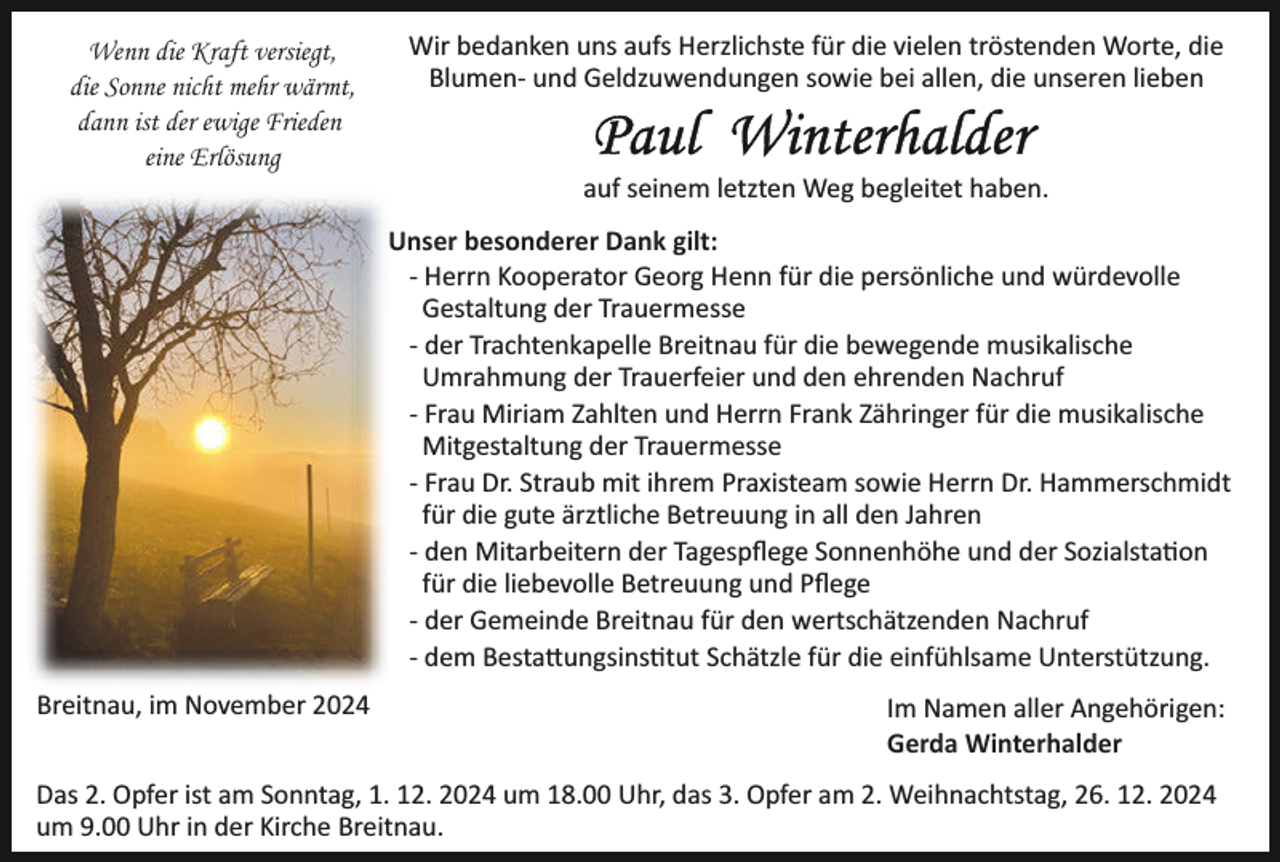 <p>Wenn die Kraft versiegt,<br />die Sonne nicht mehr wärmt,<br />dann ist der ewige Frieden<br />eine Erlösung</p><p>Wir bedanken uns aufs Herzlichste für die vielen tröstenden Worte, die<br />Blumen­ und Geldzuwendungen sowie bei allen, die unseren lieben</p><p>auf seinem letzten Weg begleitet haben.<br />Unser besonderer Dank gilt:<br />­ Herrn Kooperator Georg Henn für die persönliche und würdevolle<br />Gestaltung der Trauermesse<br />­ der Trachtenkapelle Breitnau für die bewegende musikalische<br />Umrahmung der Trauerfeier und den ehrenden Nachruf<br />­ Frau Miriam Zahlten und Herrn Frank Zähringer für die musikalische<br />Mitgestaltung der Trauermesse<br />­ Frau Dr. Straub mit ihrem Praxisteam sowie Herrn Dr. Hammerschmidt<br />für die gute ärztliche Betreuung in all den Jahren<br />­ den Mitarbeitern der Tagespﬂege Sonnenhöhe und der Sozialsta�on<br />für die liebevolle Betreuung und Pﬂege<br />­ der Gemeinde Breitnau für den wertschätzenden Nachruf<br />­ dem Besta�ungsins�tut Schätzle für die einfühlsame Unterstützung.<br />Breitnau, im November 2024</p><p>Im Namen aller Angehörigen:<br />Gerda Winterhalder</p><p>Das 2. Opfer ist am Sonntag, 1. 12. 2024 um 18.00 Uhr, das 3. Opfer am 2. Weihnachtstag, 26. 12. 2024<br />um 9.00 Uhr in der Kirche Breitnau.</p>