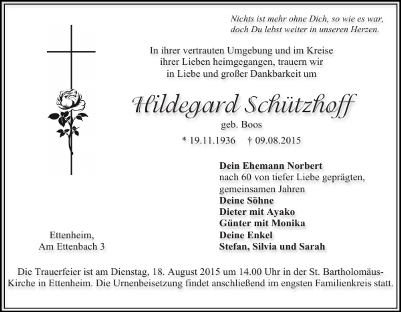 <p>Nichts ist mehr ohne Dich, so wie es war,<br />doch Du lebst weiter in unseren Herzen.</p><p>In ihrer vertrauten Umgebung und im Kreise<br />ihrer Lieben heimgegangen, trauern wir<br />in Liebe und großer Dankbarkeit um</p><p>Hildegard Schützhoff<br />geb. Boos</p><p>* 19.11.1936</p><p>Ettenheim,<br />Am Ettenbach 3</p><p>† 09.08.2015</p><p>Dein Ehemann Norbert<br />nach 60 von tiefer Liebe geprägten,<br />gemeinsamen Jahren<br />Deine Söhne<br />Dieter mit Ayako<br />Günter mit Monika<br />Deine Enkel<br />Stefan, Silvia und Sarah</p><p>Die Trauerfeier ist am Dienstag, 18. August 2015 um 14.00 Uhr in der St. BartholomäusKirche in Ettenheim. Die Urnenbeisetzung findet anschließend im engsten Familienkreis statt.</p>