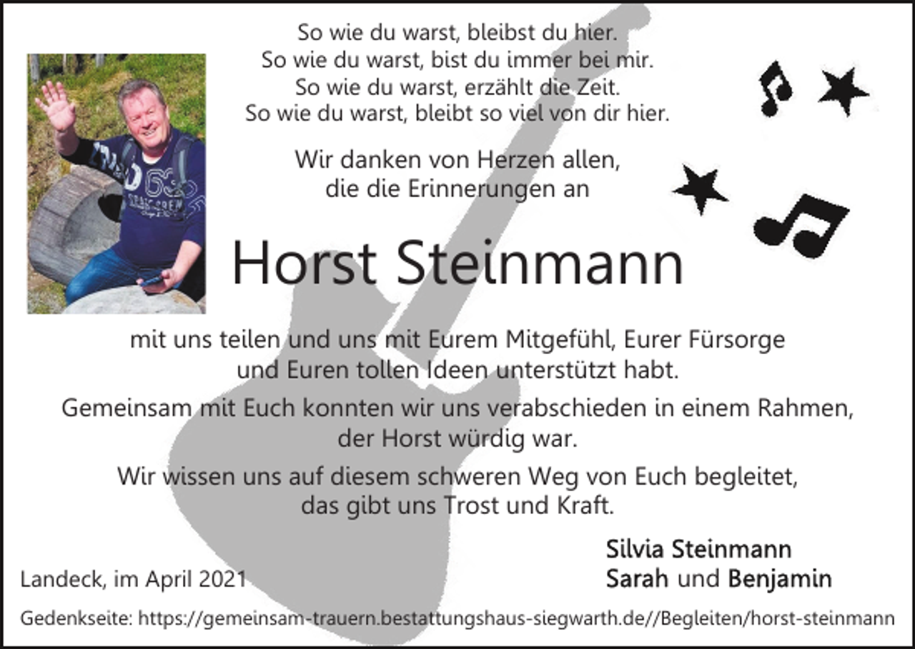 <p>So wie du warst, bleibst du hier.<br />So wie du warst, bist du immer bei mir.<br />So wie du warst, erzählt die Zeit.<br />So wie du warst, bleibt so viel von dir hier.</p><p>Wir danken von Herzen allen,<br />die die Erinnerungen an</p><p>Horst Steinmann<br />mit uns teilen und uns mit Eurem Mitgefühl, Eurer Fürsorge<br />und Euren tollen Ideen unterstützt habt.<br />Gemeinsam mit Euch konnten wir uns verabschieden in einem Rahmen,<br />der Horst würdig war.<br />Wir wissen uns auf diesem schweren Weg von Euch begleitet,<br />das gibt uns Trost und Kraft.<br />Landeck, im April 2021</p><p>und</p><p>Gedenkseite: https://gemeinsam-trauern.bestattungshaus-siegwarth.de//​Beg​leiten/horst-steinmann</p>