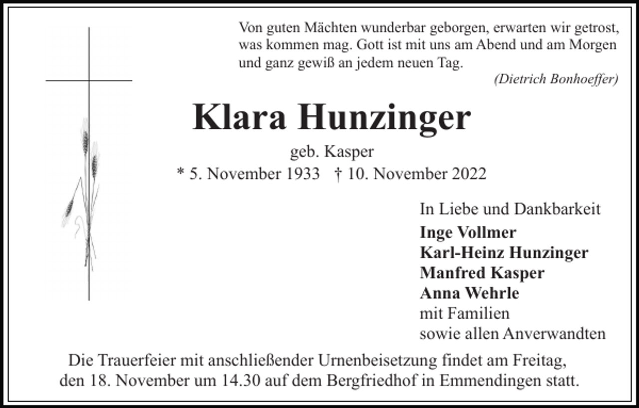 <p>Von guten Mächten wunderbar geborgen, erwarten wir getrost,<br />was kommen mag. Gott ist mit uns am Abend und am Morgen<br />und ganz gewiß an jedem neuen Tag.<br />(Dietrich Bonhoeffer)</p><p>Klara Hunzinger<br />geb. Kasper<br />* 5. November 1933 † 10. November 2022<br />In Liebe und Dankbarkeit<br />Inge Vollmer<br />Karl-Heinz Hunzinger<br />Manfred Kasper<br />Anna Wehrle<br />mit Familien<br />sowie allen Anverwandten<br />Die Trauerfeier mit anschließender Urnenbeisetzung findet am Freitag,<br />den 18. November um 14.30 auf dem Bergfriedhof in Emmendingen statt.</p>