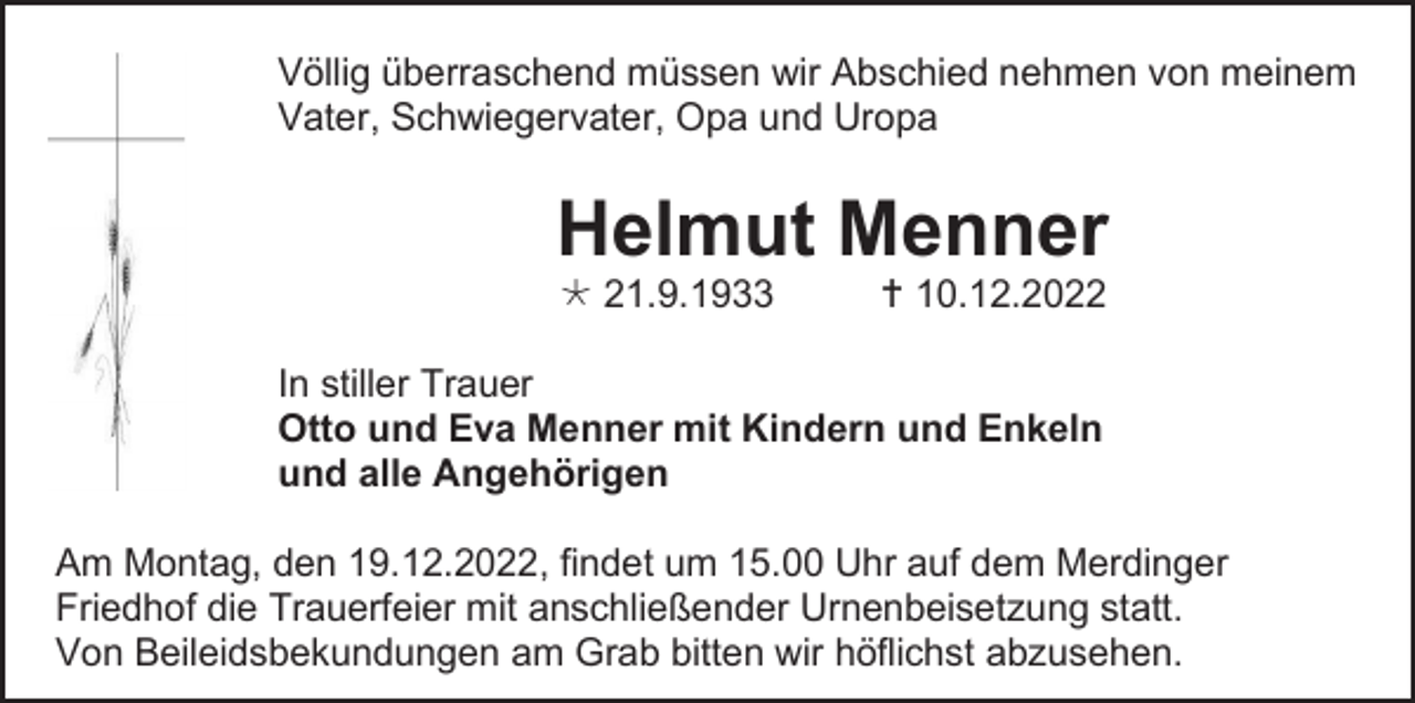 <p>Völlig überraschend müssen wir Abschied nehmen von meinem<br />Vater, Schwiegervater, Opa und Uropa</p><p>Helmut Menner<br /> 21.9.1933</p><p> 10.12.2022</p><p>In stiller Trauer<br />Otto und Eva Menner mit Kindern und Enkeln<br />und alle Angehörigen<br />Am Montag, den 19.12.2022, findet um 15.00 Uhr auf dem Merdinger<br />Friedhof die Trauerfeier mit anschließender Urnenbeisetzung statt.<br />Von Beileidsbekundungen am Grab bitten wir höflichst abzusehen.</p>