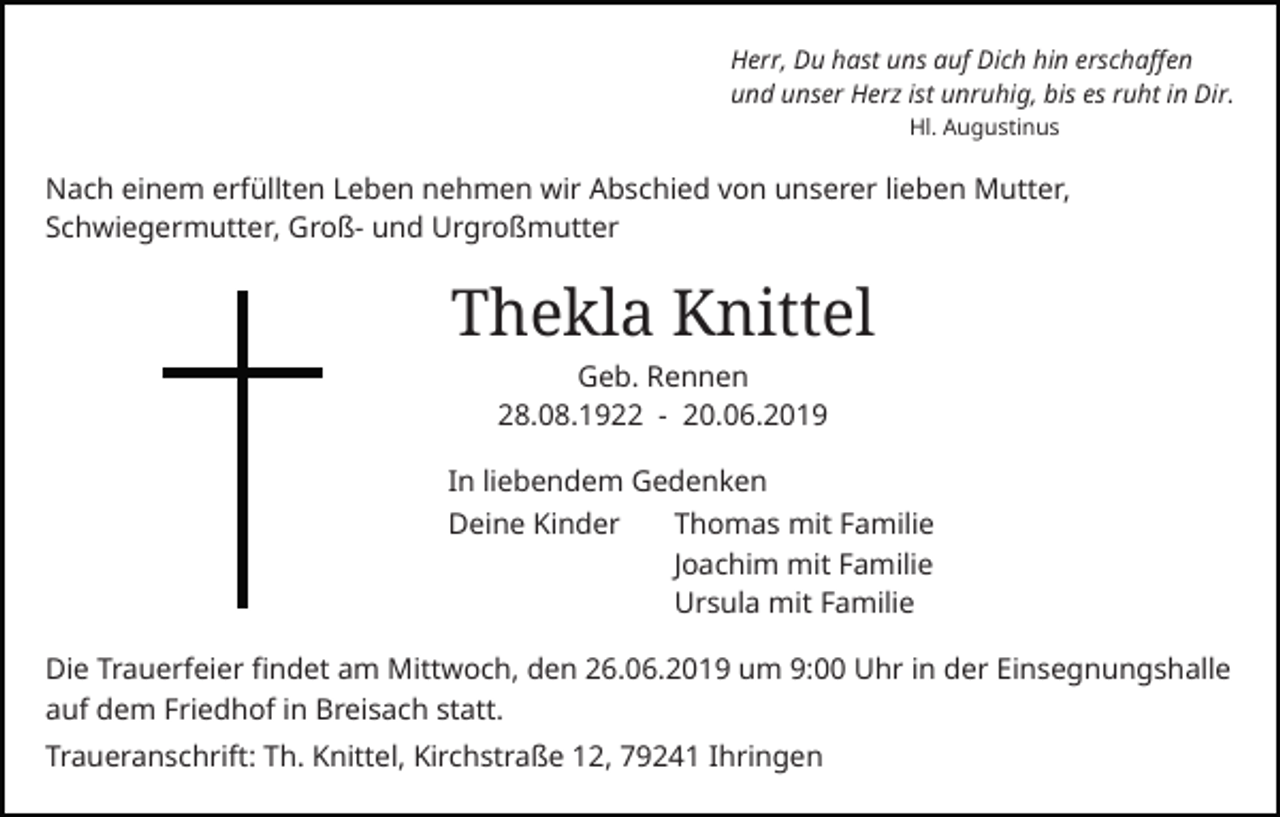 <p>Herr, Du hast uns auf Dich hin erschaffen<br />und unser Herz ist unruhig, bis es ruht in Dir.<br />Hl. Augustinus</p><p>Nach einem erfüllten Leben nehmen wir Abschied von unserer lieben Mutter,<br />Schwiegermutter, Groß- und Urgroßmutter</p><p>Thekla Knittel<br />Geb. Rennen<br />28.08.1922 - 20.06.2019<br />In liebendem Gedenken<br />Deine Kinder</p><p>Thomas mit Familie<br />Joachim mit Familie<br />Ursula mit Familie</p><p>Die Trauerfeier findet am Mittwoch, den 26.06.2019 um 9:00 Uhr in der Einsegnungshalle<br />auf dem Friedhof in Breisach statt.<br />Traueranschrift: Th. Knittel, Kirchstraße 12, 79241 Ihringen</p>