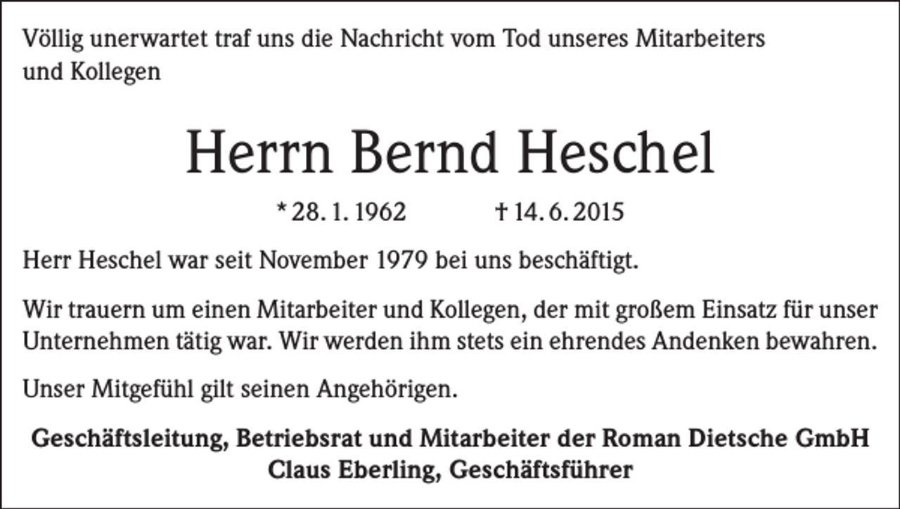 <p>Völlig unerwartet traf uns die Nachricht vom Tod unseres Mitarbeiters<br />und Kollegen</p><p>Herrn Bernd Heschel<br />* 28. 1. 1962</p><p>† 14. 6. 2015</p><p>Herr Heschel war seit November 1979 bei uns beschäftigt.<br />Wir trauern um einen Mitarbeiter und Kollegen, der mit großem Einsatz für unser<br />Unternehmen tätig war. Wir werden ihm stets ein ehrendes Andenken bewahren.<br />Unser Mitgefühl gilt seinen Angehörigen.<br />Geschäftsleitung, Betriebsrat und Mitarbeiter der Roman Dietsche GmbH<br />Claus Eberling, Geschäftsführer</p>