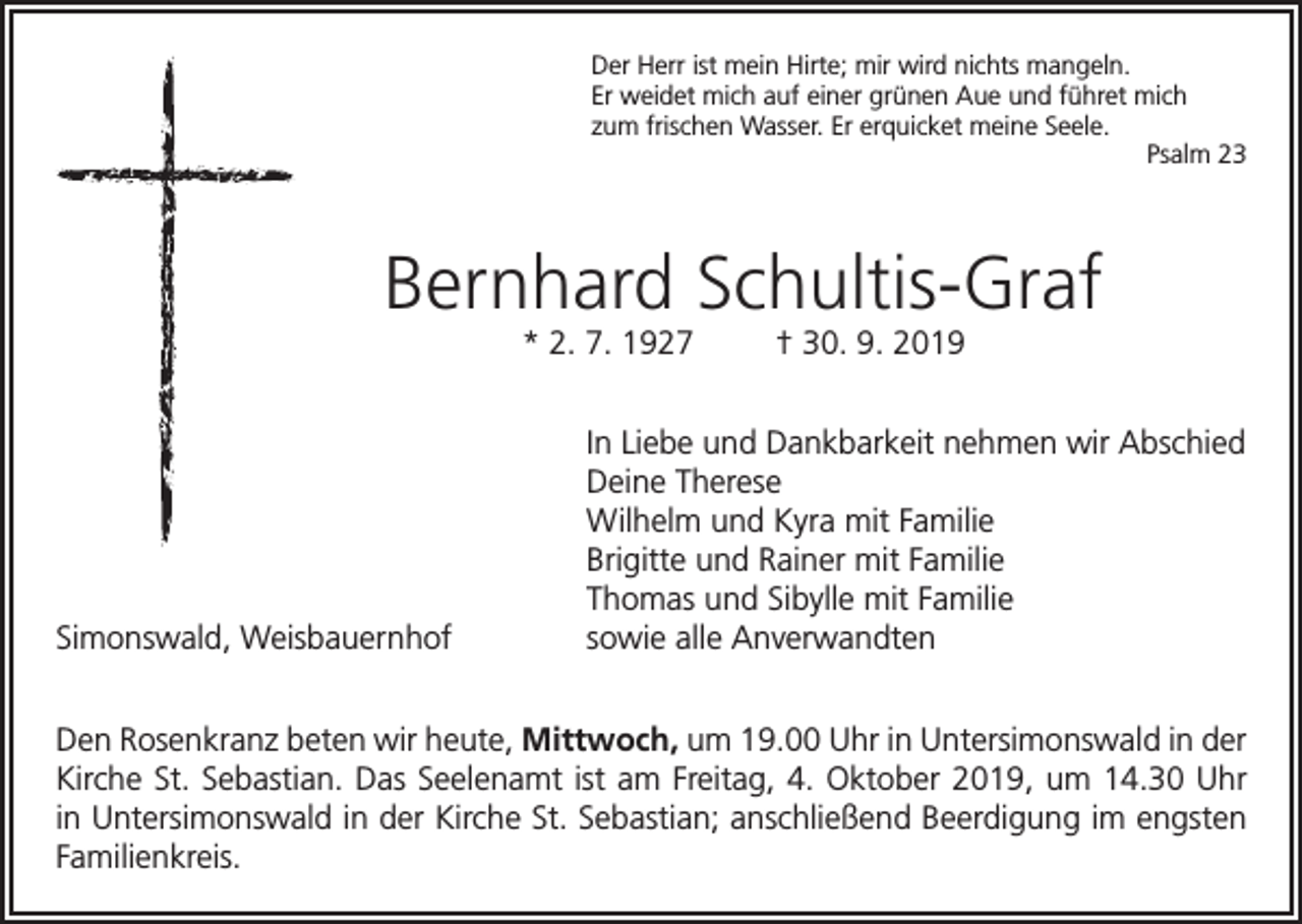 <p>Der Herr ist mein Hirte; mir wird nichts mangeln.<br />Er weidet mich auf einer grünen Aue und führet mich<br />zum frischen Wasser. Er erquicket meine Seele.</p><p>Psalm 23</p><p>Bernhard Schultis-Graf<br />* 2. 7. 1927</p><p>Simonswald, Weisbauernhof</p><p>† 30. 9. 2019</p><p>In Liebe und Dankbarkeit nehmen wir Abschied<br />Deine Therese<br />Wilhelm und Kyra mit Familie<br />Brigitte und Rainer mit Familie<br />Thomas und Sibylle mit Familie<br />sowie alle Anverwandten</p><p>Den Rosenkranz beten wir heute, Mittwoch, um 19.00 Uhr in Untersimonswald in der<br />Kirche St. Sebastian. Das Seelenamt ist am Freitag, 4. Oktober 2019, um 14.30 Uhr<br />in Untersimonswald in der Kirche St. Sebastian; anschließend Beerdigung im engsten<br />Familienkreis.</p>