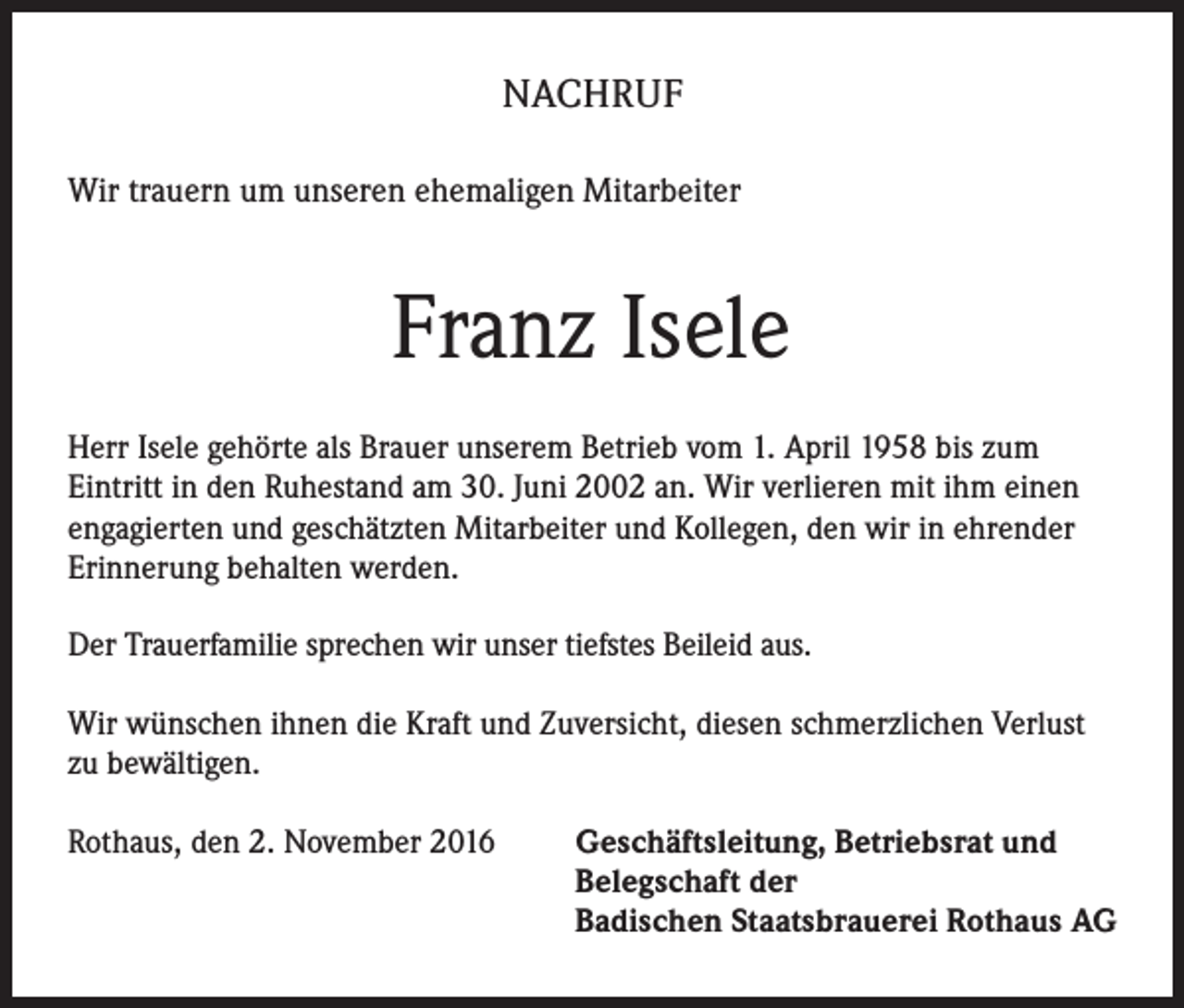<p>NACHRUF<br />Wir trauern um unseren ehemaligen Mitarbeiter</p><p>Franz Isele<br />Herr Isele gehörte als Brauer unserem Betrieb vom 1. April 1958 bis zum<br />Eintritt in den Ruhestand am 30. Juni 2002 an. Wir verlieren mit ihm einen<br />engagierten und geschätzten Mitarbeiter und Kollegen, den wir in ehrender<br />Erinnerung behalten werden.<br />Der Trauerfamilie sprechen wir unser tiefstes Beileid aus.<br />Wir wünschen ihnen die Kraft und Zuversicht, diesen schmerzlichen Verlust<br />zu bewältigen.<br />Rothaus, den 2. November 2016 Geschäftsleitung, Betriebsrat und<br />Belegschaft der<br />Badischen Staatsbrauerei Rothaus AG</p>