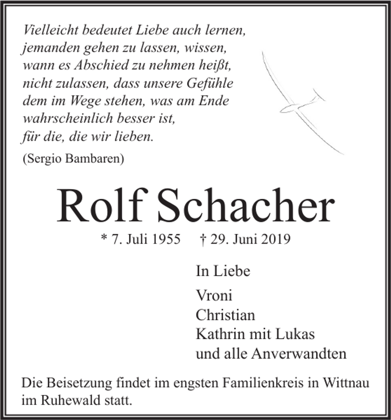 <p>Vielleicht bedeutet Liebe auch lernen,<br />jemanden gehen zu lassen, wissen,<br />wann es Abschied zu nehmen heißt,<br />nicht zulassen, dass unsere Gefühle<br />dem im Wege stehen, was am Ende<br />wahrscheinlich besser ist,<br />für die, die wir lieben.<br />(Sergio Bambaren)</p><p>Rolf Schacher<br />* 7. Juli 1955</p><p>† 29. Juni 2019</p><p>In Liebe<br />Vroni<br />Christian<br />Kathrin mit Lukas<br />und alle Anverwandten<br />Die Beisetzung findet im engsten Familienkreis in Wittnau<br />im Ruhewald statt.</p>