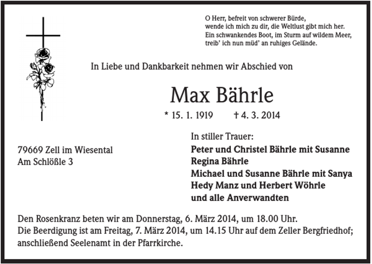 <p>O Herr, befreit von schwerer Bürde,<br />wende ich mich zu dir, die Weltlust gibt mich her.<br />Ein schwankendes Boot, im Sturm auf wildem Meer,<br />treib’ ich nun müd’ an ruhiges Gelände.</p><p>In Liebe und Dankbarkeit nehmen wir Abschied von</p><p>Max Bährle<br />* 15. 1. 1919</p><p>79669 Zell im Wiesental<br />Am Schlößle 3</p><p>† 4. 3. 2014</p><p>In stiller Trauer:<br />Peter und Christel Bährle mit Susanne<br />Regina Bährle<br />Michael und Susanne Bährle mit Sanya<br />Hedy Manz und Herbert Wöhrle<br />und alle Anverwandten</p><p>Den Rosenkranz beten wir am Donnerstag, 6. März 2014, um 18.00 Uhr.<br />Die Beerdigung ist am Freitag, 7. März 2014, um 14.15 Uhr auf dem Zeller Bergfriedhof;<br />anschließend Seelenamt in der Pfarrkirche.</p>