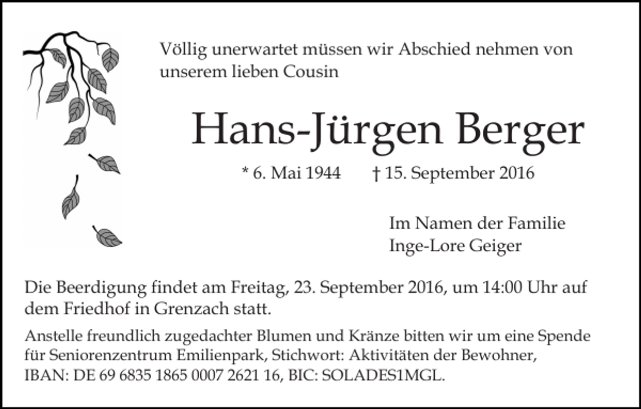 <p>Völlig unerwartet müssen wir Abschied nehmen von<br />unserem lieben Cousin</p><p>Hans-Jürgen Berger<br />* 6. Mai 1944</p><p>† 15. September 2016<br />Im Namen der Familie<br />Inge-Lore Geiger</p><p>Die Beerdigung findet am Freitag, 23. September 2016, um 14:00 Uhr auf<br />dem Friedhof in Grenzach statt.<br />Anstelle freundlich zugedachter Blumen und Kränze bitten wir um eine Spende<br />für Seniorenzentrum Emilienpark, Stichwort: Aktivitäten der Bewohner,<br />IBAN: DE 69 6835 1865 0007 2626, BIC: SOLADES1MGL.</p>