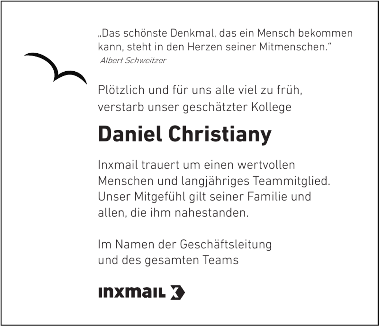 <p>„Das schönste Denkmal, das ein Mensch bekommen<br />kann, steht in den Herzen seiner Mitmenschen.“<br />Albert Schweitzer</p><p>Plötzlich und für uns alle viel zu früh,<br />verstarb unser geschätzter Kollege</p><p>Daniel Christiany<br />Inxmail trauert um einen wertvollen<br />Menschen und langjähriges Teammitglied.<br />Unser Mitgefühl gilt seiner Familie und<br />allen, die ihm nahestanden.<br />Im Namen der Geschäftsleitung<br />und des gesamten Teams</p>