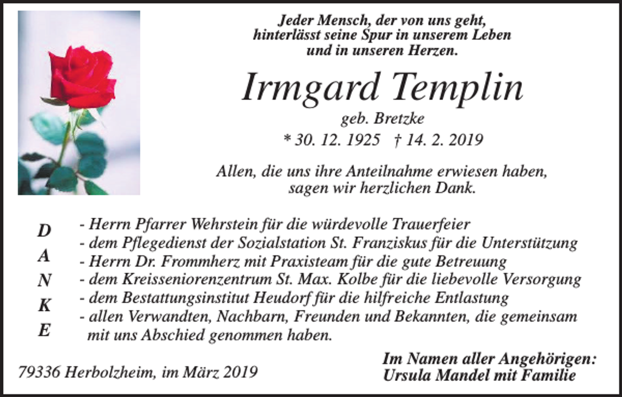 <p>Jeder Mensch, der von uns geht,<br />hinterlässt seine Spur in unserem Leben<br />und in unseren Herzen.</p><p>Irmgard Templin<br />geb. Bretzke<br />* 30. 12. 1925 † 14. 2. 2019<br />Allen, die uns ihre Anteilnahme erwiesen haben,<br />sagen wir herzlichen Dank.<br />- Herrn Pfarrer Wehrstein für die würdevolle Trauerfeier<br />- dem Pflegedienst der Sozialstation St. Franziskus für die Unterstützung<br />- Herrn Dr. Frommherz mit Praxisteam für die gute Betreuung<br />- dem Kreisseniorenzentrum St. Max. Kolbe für die liebevolle Versorgung<br />- dem Bestattungsinstitut Heudorf für die hilfreiche Entlastung<br />- allen Verwandten, Nachbarn, Freunden und Bekannten, die gemeinsam<br />mit uns Abschied genommen haben.<br />Im Namen aller Angehörigen:<br />79336 Herbolzheim, im März 2019<br />Ursula Mandel mit Familie</p><p>D<br />A<br />N<br />K<br />E</p>