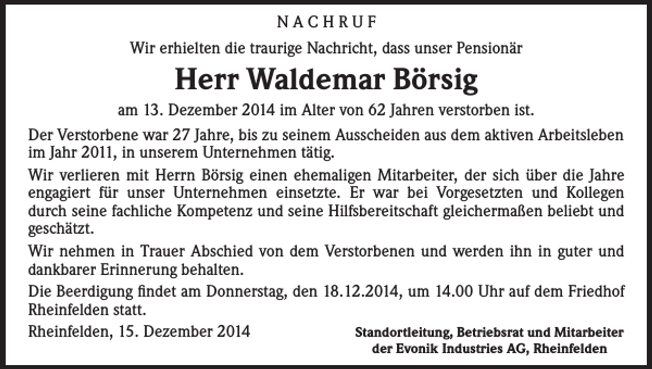 <p>NACHRUF<br />Wir erhielten die traurige Nachricht, dass unser Pensionär</p><p>Herr Waldemar Börsig<br />am 13. Dezember 2014 im Alter von 62 Jahren verstorben ist.<br />Der Verstorbene war 27 Jahre, bis zu seinem Ausscheiden aus dem aktiven Arbeitsleben<br />im Jahr 2011, in unserem Unternehmen tätig.<br />Wir verlieren mit Herrn Börsig einen ehemaligen Mitarbeiter, der sich über die Jahre<br />engagiert für unser Unternehmen einsetzte. Er war bei Vorgesetzten und Kollegen<br />durch seine fachliche Kompetenz und seine Hilfsbereitschaft gleichermaßen beliebt und<br />geschätzt.<br />Wir nehmen in Trauer Abschied von dem Verstorbenen und werden ihn in guter und<br />dankbarer Erinnerung behalten.<br />Die Beerdigung findet am Donnerstag, den 18.12.2014, um 14.00 Uhr auf dem Friedhof<br />Rheinfelden statt.<br />Rheinfelden, 15. Dezember 2014<br />Standortleitung, Betriebsrat und Mitarbeiter</p><p>der Evonik Industries AG, Rheinfelden</p>